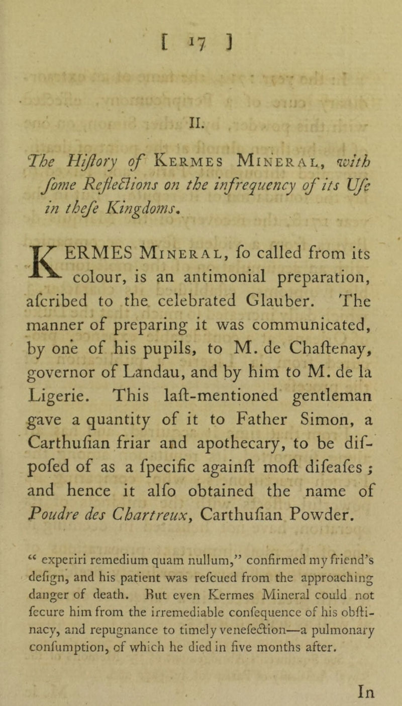 [ 11 ] f II. The Hijiory of Kermes Mineral, with fame Refehl ions on the infrequency of its Ufe in thefe Kingdoms. TT ERMES Mineral, fo called from its colour, is an antimonial preparation, aferibed to the celebrated Glauber. The manner of preparing it was communicated, by one of his pupils, to M. de Chaftenay, governor of Landau, and by him to M. de la Ligerie. This laft-mentioned gentleman gave a quantity of it to Father Simon, a Carthufian friar and apothecary, to be dif- pofed of as a fpecific againft moil difeafes ; and hence it alfo obtained the name of Poudre des Chartreux, Carthufian Powder. “ experiri remedium quatn nullum,” confirmed my friend’s defign, and his patient was refeued from the approaching danger of death. But even Kermes Mineral could not fccure him from the irremediable confequence of his obfti- nacy, and repugnance to timely venefedfion—a pulmonary confumption, of which he died in five months after. In