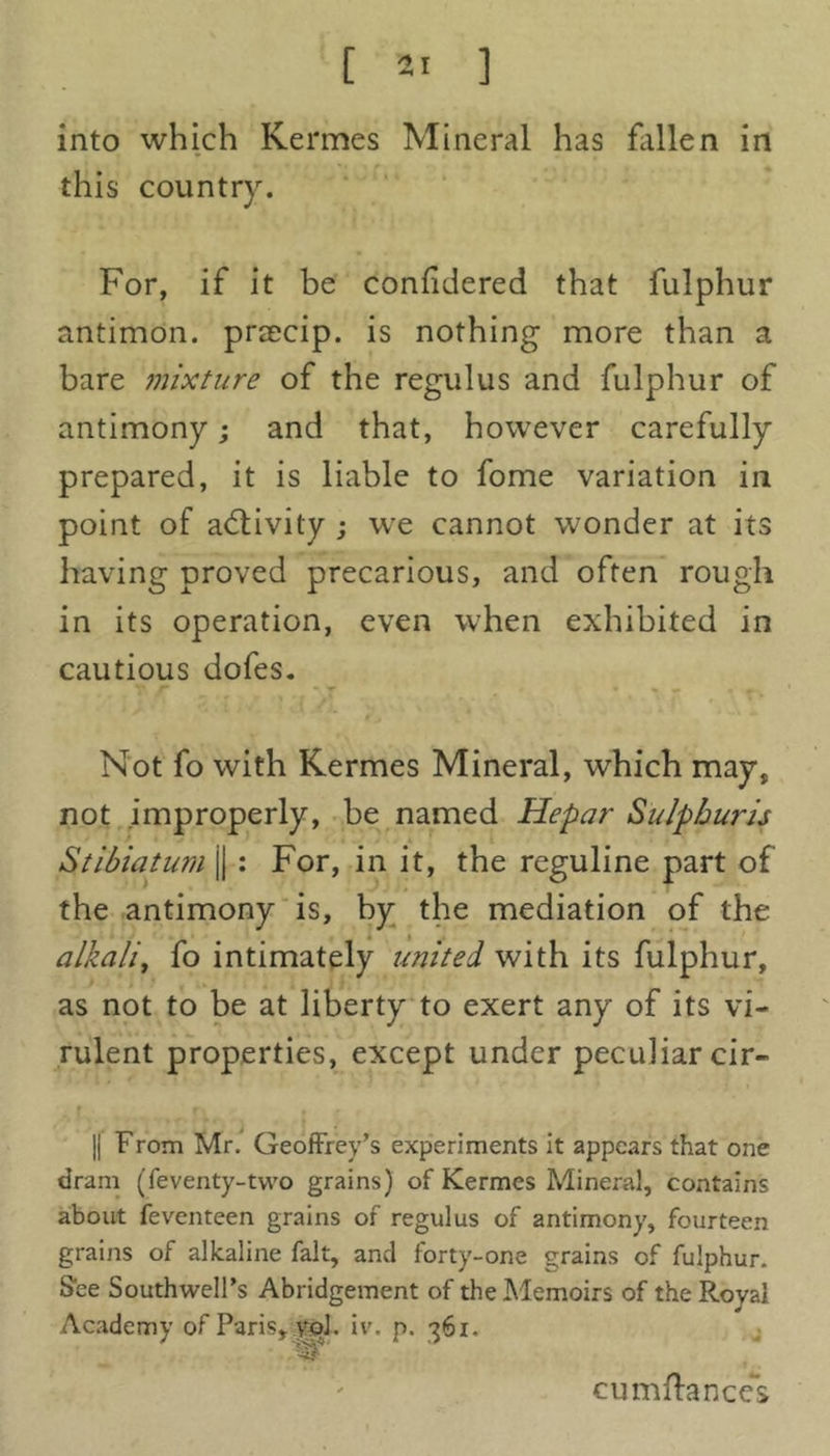 into which Kermes Mineral has fallen in this country. For, if it be conlidered that fulphur antimon. prsecip. is nothing more than a bare mixture of the regulus and fulphur of antimony; and that, however carefully prepared, it is liable to fome variation in point of activity ; we cannot wonder at its having proved precarious, and often rough in its operation, even when exhibited in cautious dofes. Not fo with Kermes Mineral, which may, not improperly, be named Hepar Sulpburis Stibiatum j| : For, in it, the reguline part of the antimony is, hy the mediation of the alkali, fo intimately united with its fulphur, as not to be at liberty to exert any of its vi- rulent properties, except under peculiar cir- || From Mr. Geoffrey’s experiments it appears that one dram (feventy-two grains) of Kermes Mineral, contains about feventeen grains of regulus of antimony, fourteen grains of alkaline fait, and forty-one grains of fulphur. See Southwell’s Abridgement of the Memoirs of the Royal Academy of Paris, ypl. iv. p. 361. ■3? cumftances