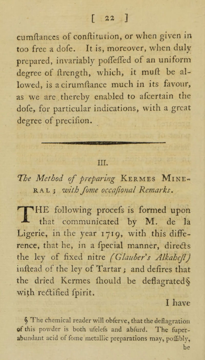 cumftanccs of conftituiion, or when given in too free a dofe. It is, moreover, when duly prepared, invariably polfelfed of an uniform degree of ftrength, which, it muft be al- lowed, is acirumftance much in its favour, as we are thereby enabled to afeertain the dofe, for particular indications, with a great degree of precifion. III. The Method of preparing Kermes Mine- ral ; with fume occafional Remarks. THE following procefs is formed upon that communicated by M. de la Ligerie, in the year 1719, with this diffe- rence, that he, in a fpecial manner, directs the ley of fixed nitre (Glauber s Alkahejl) inflead of the ley of Tartar; and defires that the dried Kermes fliould be deflagrated§ wi$h rectified fpirit. I have § The chemical reader will obferve, that the deflagration of this powder is both ufelefs and abfurd. The fuper- abnndant acid of fome metallic preparations may, pofliblv, be