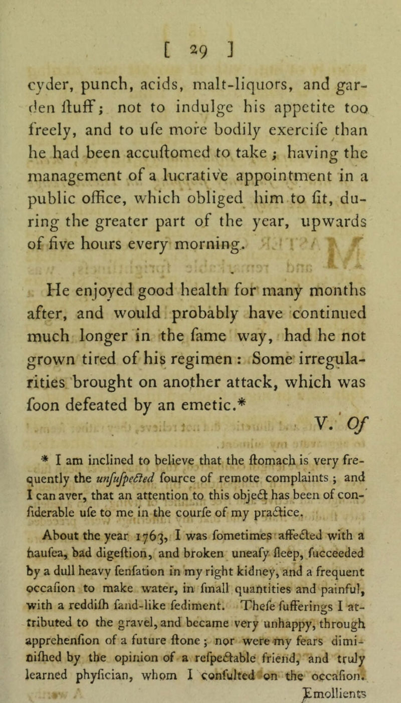 cyder, punch, acids, malt-liquors, and gar- den Huff; not to indulge his appetite too freely, and to ufe more bodily exercife than he had been accuftomcd to take ; having the management of a lucrative appointment in a public office, which obliged him to lit, du- ring the greater part of the year, upwards of five hours every morning. . l/i He enjoyed good health for many months after, and would probably have continued much longer in the fame way, had he not grown tired of his regimen : Some irregula- rities brought on another attack, which was foon defeated by an emetic.* V. Of ,}■ itio v/«i r' r: * I am inclined to believe that the ftomach is very fre- quently the unfufpefted fource of remote complaints; and I can aver, that an attention to this object has been of con- fiderable ufe to me in the courfe of my practice. About the year 1763, I was fometimes affedted with a haufea, bad digeftion, and broken uneafy fieep, fucceeded by a dull heavy fenfation in my right kidney, and a frequent occanon to make water, in fmall quantities and painful, with a reddilh fand-like fediment. Thefe fufferines I at- tributed to the gravel, and became very unhappy, through apprehenfion of a future ftone ; nor were my fears dimi- nifhed by the opinion of a refpedfablc friend, and truly learned phyfician, whom I confulted on the occafion. Emollients