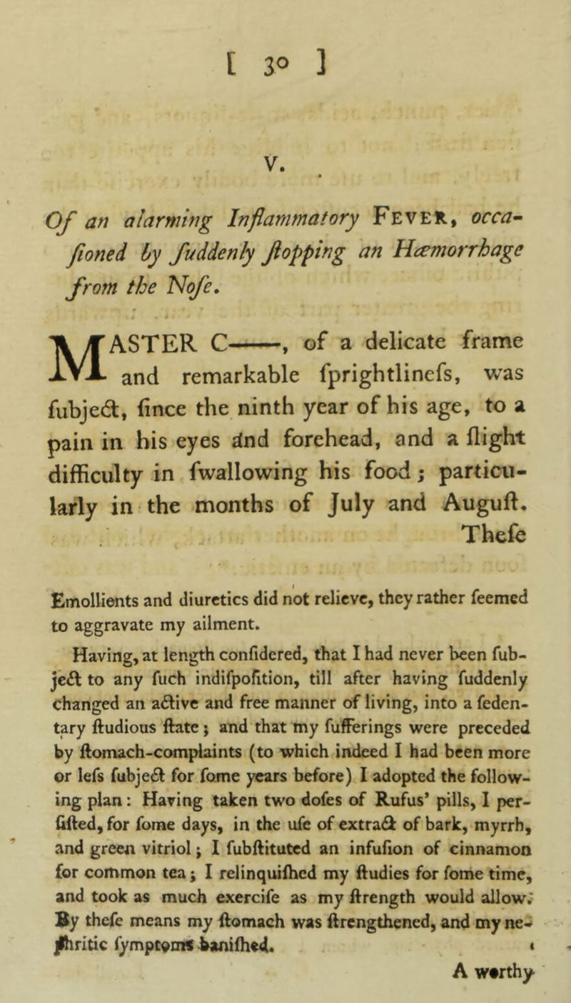 t 3° 1 v. Of an alarming Inflammatory Fever, occa- sioned by Suddenly flopping an Hemorrhage from the Nofe. tJ * i ♦ * ' • * MASTER C , of a delicate frame and remarkable fprightlinefs, was fubjed, fince the ninth year of his age, to a pain in his eyes rind forehead, and a flight difficulty in fwallowing his food; particu- larly in the months of July and Auguff. Thefe Emollients and diuretics did not relieve, they rather feemed to aggravate my ailment. Having, at length confidered, that I had never been fub- je£t to any fuch indifpofition, till after having fuddenly changed an a&ive and free manner of living, into a feden- tary ftudious ftate; and that my fufferings were preceded by ftomach-complaints (to which indeed I had been more or lefs fubje£l for fame years before) I adopted the follow- ing plan: Having taken two dofes of Rufus’ pills, I per- illed, for fome days, in the ufe of extra& of bark, myrrh, and green vitriol; I fubftituted an infufion of cinnamon for common tea; I relinquilhed my ftudies for fome time, and took as much exercife as my ftrength would allow. By thefe means my ftomach was (lengthened, and my ne- phritic fymptom* fcanilhed. • A w#rthy