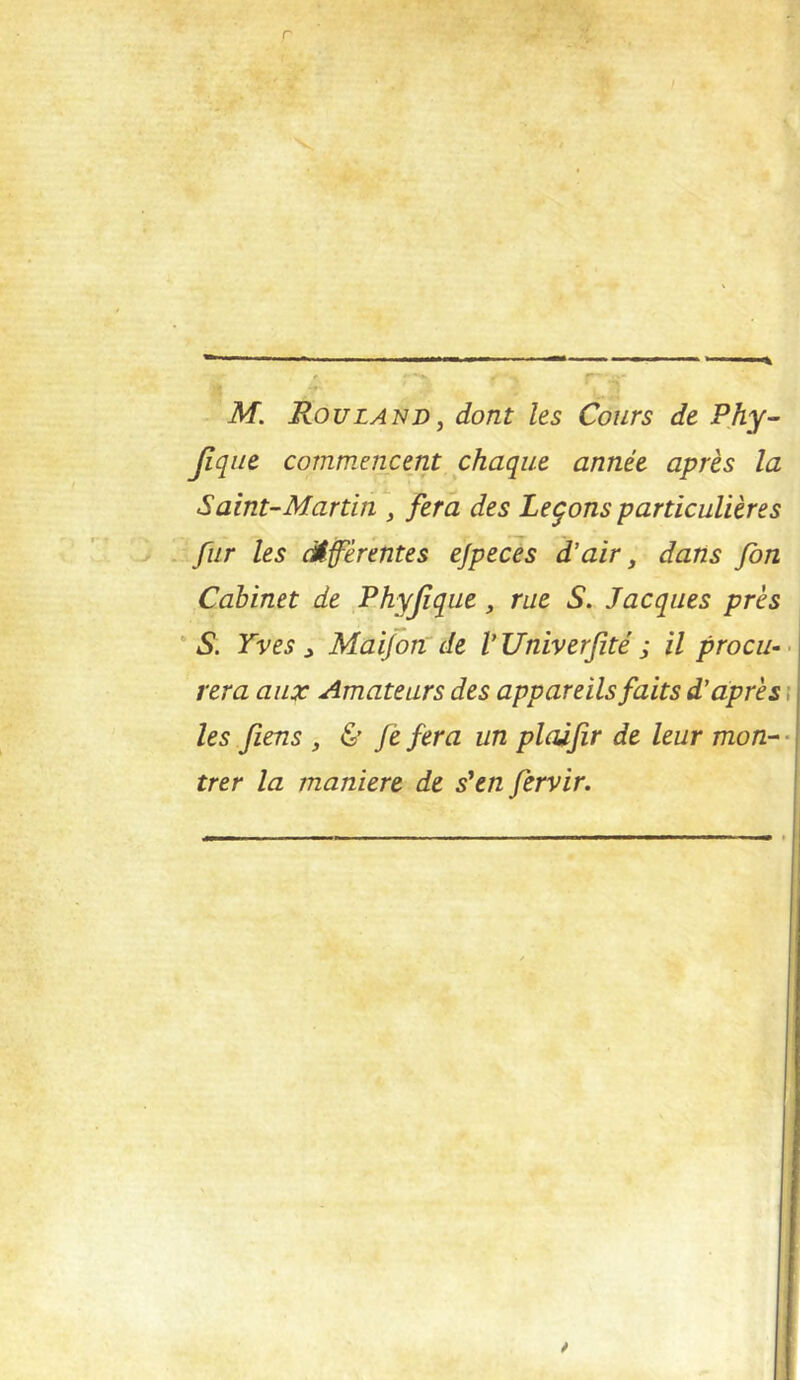 Jîqiie commencent chaque année après la Saint-Martin fera des Leçons particulières ^ fur les câfèrentes ejpeces d’air, dans fon Cabinet de Phyjîque, rue S. Jacques près 'S. Yves ^ Mai/onde VUniverfité ; il procu-< fera aux Amateurs des appareils faits d’àprès t les fiens , & fe fera un pladfir de leur mon- • trer la maniéré de s'en fervir.