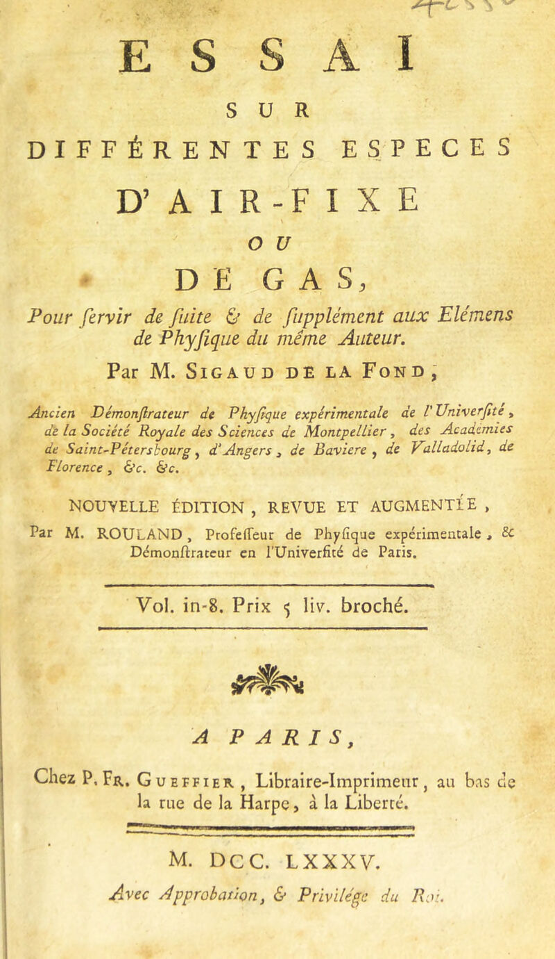 ESSAI SUR DIFFÉRENTES ESPECES D’ A I R - F I X E , \ O U * DE G A S, Pour fervir de fuite & de fupplément aux Elémens de Phyjîque du meme Auteur. Par M. SiGAUD DE la Fond; Ancien Démonflrateur de Phyfique expérimentale de l'Vniverjite ^ de la Société Royale des Sciences de Montpellier, des Academies de Saint-Pétersbourg y d'Angers ^ de Bavière y de P'alladolid, de Florence , é’c. é’c. NOUVELLE ÉDITION , REVUE ET AUGMENTÉE , Par M. ROULAND, Profeffeur de Phyfique expérimentale, & Démonftrateur en l’Univerfité de Paris. Vol. in-8. Prix 5 liv. broché. A PARIS, Chez P, Fr. Gueffier , Libraire-Imprimeur, au bas de la rue de la Harpe, à la Liberté. M. Dec. LXXXV, Avec Approbation, & Privilège du Rot.