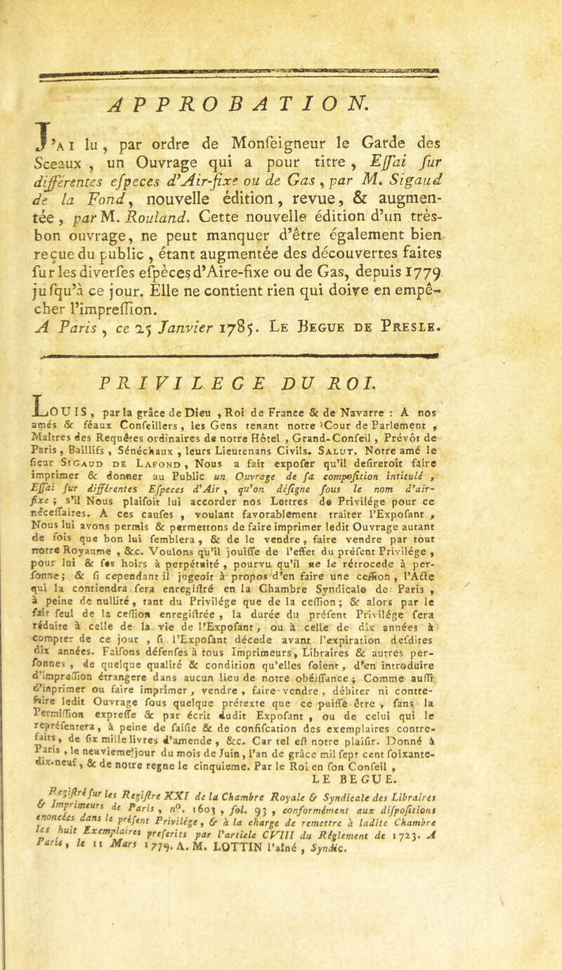 APPROBATION. J’ai lu, par ordre de Monfeigneur le Garde des Sceaux , un Ouvrage qui a pour titre, Effai fur différentes efpeces d’Air-fixe ou de Gas , par M. Sigaud de la Fond, nouvelle édition, revue, & augmen- tée, par M. Rouland. Cette nouvelle édition d’un très- bon ouvrage, ne peut manquer d’être également bien reçue du public , étant augmentée des découvertes faites fur lesdiverfes efpècesd’Aire-fixe ou de Gas, depuis 1779 jufqu’à ce jour. Elle ne contient rien qui doive en empê- cher l’impreflion. A Paris, cc'i'ÿ Janvier 1785. Le Begue de Presik. PRIVILEGE DU ROI. Louis, par U grâce de Dieu , Roi de France & de Navarre : A nos amés & féaux Confeillers, les Gens tenant notre >Cour de Parlement , Maîtres des Requêtes ordinaires de notre Hôtel , Grand-Confeil , Prévôt de Paris, Baillifs , Sénéchaux , leurs Lieutenans Civils. Salot. Notre amé le fiear Sigaud de Lafond , Nous a fait expofer qu’il delireroic faire imprimer & donner au Public un Ouvrage de fa eompefition intitulé , E£di fur différentes Efpeces d'Air , rpt'on dèfigne fous le nom d’air- fixe ; s’il Nous plaifoit lui accorder nos Lettres de Privilège pour ce néceffaires. A ces canfes , voulant favorablement traiter l’Expofant , Nous lui avons permis & permettons de faire imprimer ledit Ouvrage autant de fois que bon lui femblera, & de le vendre, faire vendre par tout notre Royaume , &c. Voulons qu’il jouiffe de l’effet du préfent Privilège , pour Ini & fes hoirs à perpétaité , pourvu qu’il ne le rétrocédé à per- fonne; & fi cependant il jugeait à propos d’en faire une ceilton , l’Afle qui la contiendra fera enregifiré en la Chambre Syndicale de Paris , à peine de nullité, tant du Privilège que de la ccflîon ; & alors par le fait feul de la cefTion enregifirée , la durée du préfent Privilège fera réduite à celle de la vie de l’Expofant, ou à celle de dix années à compter de ce jour , fi l’Expofant décédé avant l'expiration defdites dix années. Faifons défenfes à tous Imprimeurs, Libraires & autres per- fonnes , de quelque qualité & condition qu’elles foient, d’en introduire d’imprailion étrangère dans aucun lieu de notre obéiffance ; Comme auffi, d’inprimer ou faire imprimer, vendre, faire vendre , débiter ni contre- faire ledit Ouvrage fous quelque prétexte que ce puiffe être , fans, la PerminTioii eipreffe & par écrit dudit Expofant , ou de celui qui le repréfentera, à peine de faific & de confifeation des exemplaires contre- dits, de fix mille livres d’amende, Stc, Cartel efl notre plaifir. Donné â Pans , le neuviemefjour du mois de Juin, l’an de grâce mil fept cent foixante- oix-neu£, & de notre régné le cinquième. Par le Roi en fon Confeil , LE BEGUE. .«jr/îr fur Us Regiflre XXI de la Chambre Royale & Syndicale des Libraires mprimeurs if Paris, n°. 1605 , fol. 93 , conformément aux difpofitions (tione es ans e priftnt Privilège, & à la charge de remettre à ladite Chambre tes huit Exemplaires preferits par l’artUU CVllI du Réglement de 1723. A