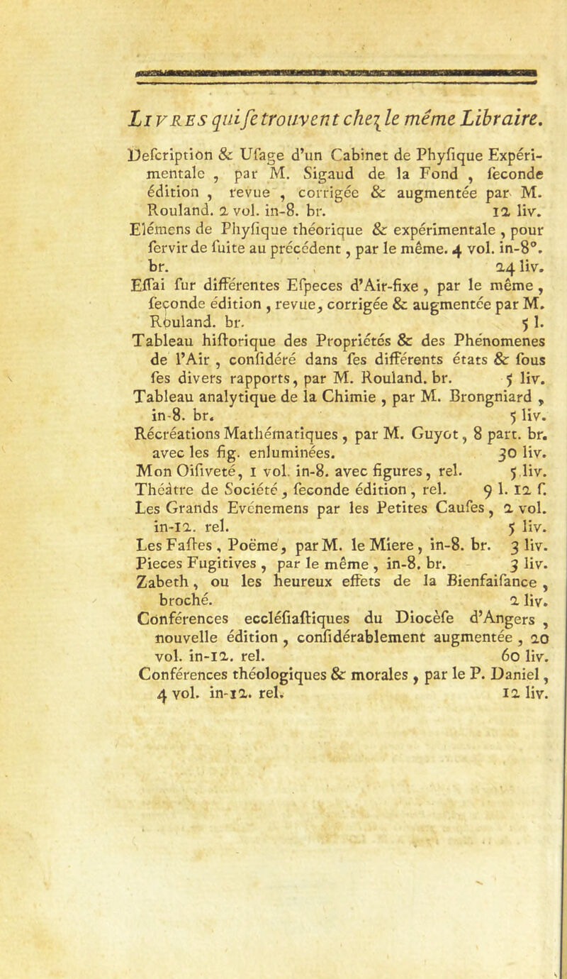 Livres qui fe trouvent cht\le même Libraire. Defcription & Ufage d’un Cabinet de Phyfique Expéri- mentale , par M. Sigaud de la Fond , fécondé édition , revue , corrigée & augmentée par M. Rouland, a vol. in-8. br. la liv. Elémens de Phyfique théorique & expérimentale , pour fervir de fuite au précédent, par le même. 4 vol. in-S. br. 0.4 liv. Eflai fur différentes Efpeces d’Air-fixe, par le même, feçonde édition , revue^ corrigée & augmentée par M. Rouland, br. 5 1. Tableau hiftorique des Propriétés & des Phénomènes de l’Air , confidéré dans fes différents états & fous fes divers rapports, par M. Rouland.br. 5 liv. Tableau analytique de la Chimie , par M. Brongniard , in-8. br. 5 liv. Récréations Mathématiques , par M. Guyot, 8 part. br. avec les fig. enluminées. 30 liv. Mon Oifiveté, i vol. in-8. avec figures, rel. 5 liv. Théâtre de Société , fécondé édition , rel. 9 1. la f. Les Grands Evénemens par les Petites Caufes, a vol. in-ia. rel. 5 liv. Les FaRes , Poëmé, par M. le Miere , in-8. br. 3 liv. Pièces Fugitives , par le même , in-8. br. 3 liv. Zabeth, ou les heureux effets de la Bienfaifance , broché. a liv. Conférences eccléfiaftiques du Diocèfe d’Angers , nouvelle édition , confidérablement augmentée, ao vol. in-ia. rel. 60 liv. Conférences théologiques & morales , par le P. Daniel,