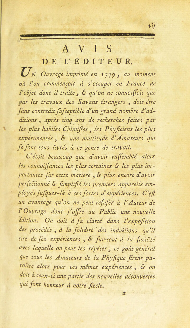 vi; AVIS DE L’ÉDITEUR. Ly N Ouvrage imprimé en ly-j^ ^ au moment ou l’on commencoit à s’occuper en France de l’objet dont il traite j 6* cpu on ne connoijfoit que par les travaux des Savans étrangers j doit être fans contredit fufceptible d’un grand nombre d’ad- ditions , apres cinq ans de recherches faites par ' les plus habiles Chimifles ^ les Phyficiens les plus expérimentés , 6* une multitude d’Amateurs qui fe font tous livrés cl ce genre de travail. C’étoit beaucoup que £ avoir rajfemblé alors les connoiffances les plus certaines & les plus im- portantes fur cette matière j 6* plus encore d'avoir perfectionné & fmplifié les premiers appareils em- ployés jufques-là à ces fortes d’expériences. C’eji un avantage qu’on ne peut refufer à V Auteur de l’Ouvrage dont offre au Public une nouvelle édition. On doit à fa clarté dans l’expoftion des procédés ^ à la folidité des induëlions qu’il tire de fes expériences ^ & fur-tout à la facilité avec laquelle on peut les répéter j ce goût général que tous les Amateurs de la Phyfique firent pa- ra itre alors pour ces mêmes expériences ^ & on doit a ceux-ci une partie des nouvelles découvertes qui font honneur à notre fiecle. X