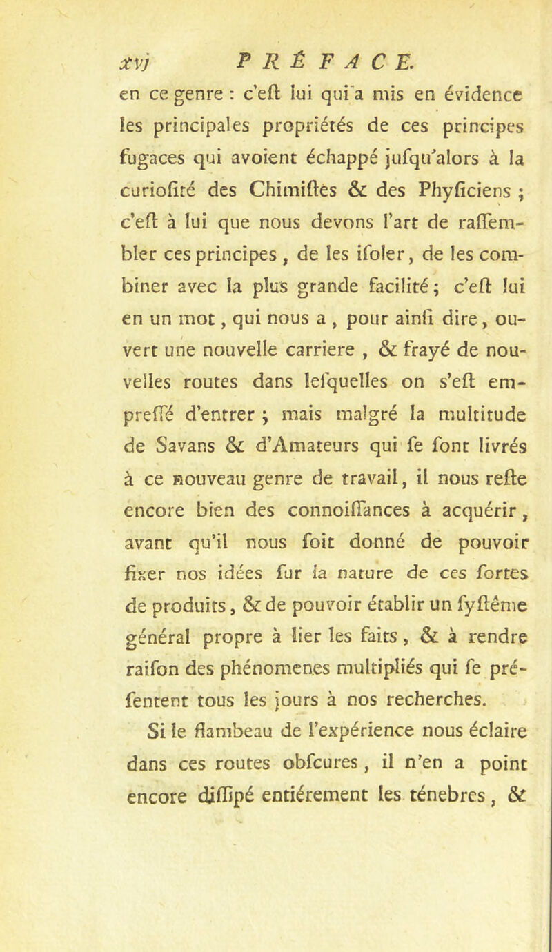 en ce genre : c’eft lui qui’a mis en évidence les principales propriétés de ces principes fugaces qui avoient échappé jiifqifalors à la curiofité des Chimiftés & des Phyficiens ; c’eft à lui que nous devons l’art de ralTem- bler ces principes , de les ifoler, de les com- biner avec la plus grande facilité; c’eft lui en un mot, qui nous a , pour ainll dire, ou- vert une nouvelle carrière , & frayé de nou- velles routes dans lefquelles on s’eft em- prefTé d’entrer ; mais malgré la multitude de Savans & d’Amateurs qui fe font livrés à ce nouveau genre de travail, il nous refte encore bien des connoifiances à acquérir, avant qu’il nous foit donné de pouvoir fiîier nos idées fur la nature de ces fortes de produits, & de pouvoir établir un fyftéme général propre à lier les faits, & à rendre raifon des phénomènes multipliés qui fe pré- fentent tous les jours à nos recherches. > Si le flambeau de l’expérience nous éclaire dans ces routes obfcures, il n’en a point encore diflipé entièrement les ténèbres, &