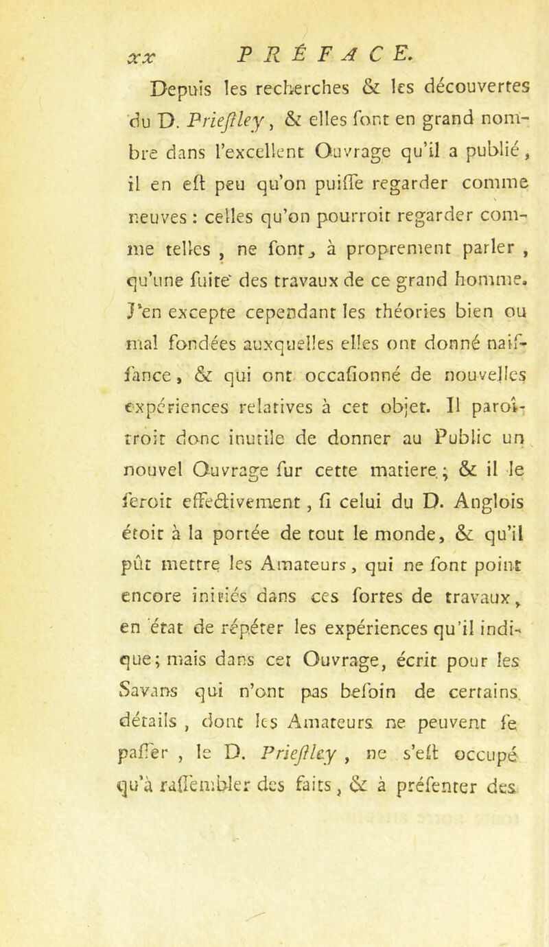 Depuis les recherches & les découvertes 'du D. Prieflley, & elles font en grand nom- bre dans l’excellent Ouvrage qu’il a publié, il en elt peu qu’on puilTe regarder comme neuves : celles qu’on pourroit regarder com- me telles , ne fontj à proprement parler , qu’une fuite' des travaux de ce grand homme, J*en excepte cependant les théories bien ou mal fondées auxquelles elles ont donné naif- lance, & qui ont occafionné de nouvelles expériences relatives à cet objet. Il paroi-, rroit donc inutile de donner au Public un, nouvel Ouvrage fur cette matière ; & il le feroit efFeélivement, fi celui du D. Anglois étoir à la portée de tout le monde, & qu’il pût mettre les Amateurs, qui ne font point encore initiés dans ces fortes de travaux, en état de répéter les expériences qu’il indi- que; mais dans cer Ouvrage, écrit pour les Savans qui n’ont pas befoin de certains, détails , donc les Amateurs ne peuvent fe pafTer , le D. PrieflUy , ne s’ell occupé qua raüémbler des faits, èk à préfenter des