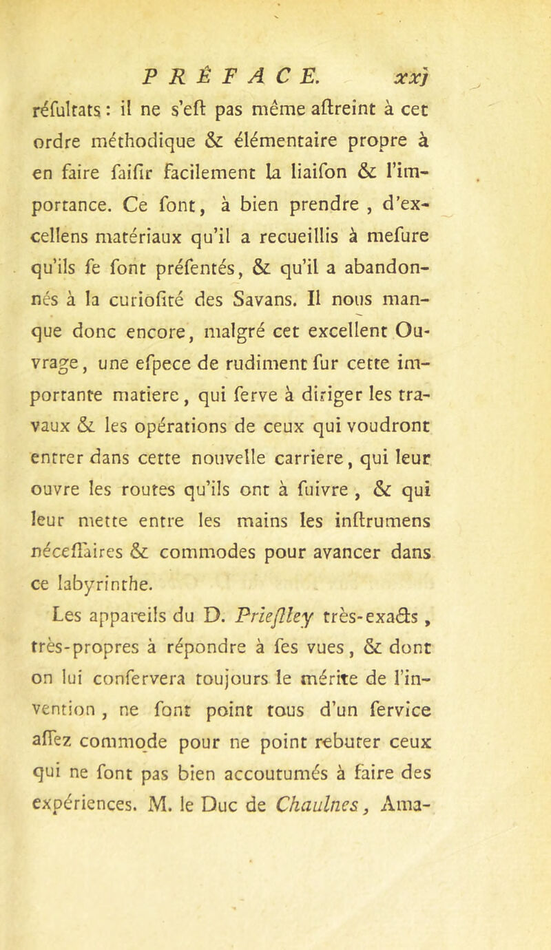 réfulrats : il ne s’eft pas même aftreint à cet ordre méthodique & élémentaire propre à en faire faifir facilement la liaifon & l’im- portance. Ce font, à bien prendre , d'ex- cellens matériaux qu’il a recueillis à mefure qu’ils fe font préfentés, & qu’il a abandon- nés à la curiofité des Savans. Il nous man- que donc encore, malgré cet excellent Ou- vrage, une efpece de rudiment fur cette im- portante matière, qui ferve à diriger les tra- vaux & les opérations de ceux qui voudront entrer dans cette nouvelle carrière, qui leur ouvre les routes qu’ils ont à fuivre , &: qui leur mette entre les mains les inftrumens nécefîaires & commodes pour avancer dans ce labyrinthe. Les appareils du D. Prieflley très-exads, très-propres à répondre à fes vues, & dont on lui confervera toujours le mérite de l’in- vention , ne font point tous d’un fervice afiez commode pour ne point rebuter ceux qui ne font pas bien accoutumés à faire des expériences. M. le Duc de Chaulnes, Ama-