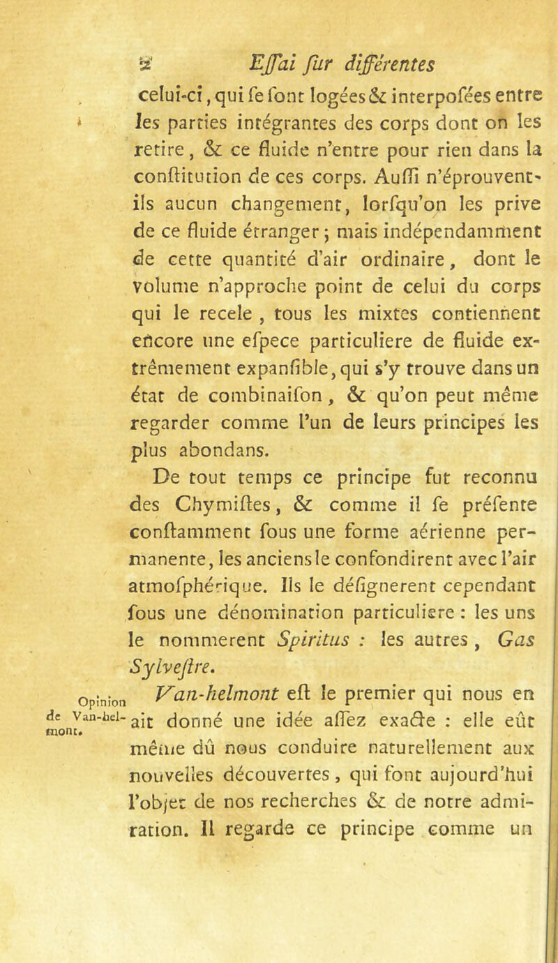 celui-ci,quifefont logéesinrerpoféesentre * les parties intégrantes des corps dont on les retire, & ce fluide n’entre pour rien dans U conftitution de ces corps. Audi n’éprouvent* ils aucun changement, lorfqu’on les prive de ce fluide étranger ; mais indépendamment de cette quantité d’air ordinaire, dont le volume n’approche point de celui du corps qui le recele , tous les mixtes contiennent encore une efpece particulière de fluide ex- trêmement expanfible,qui s’y trouve dans un état de combinaifon, & qu’on peut même regarder comme l’un de leurs principes les plus abondans. De tout temps ce principe fut reconnu des Chymiftes, & comme il fe préfente conftamment fous une forme aérienne per- manente, les anciensle confondirent avec l’air atmofphérique. Ils le désignèrent cependant fous une dénomination particulière : les uns le nommèrent Spiritus : les autres , Gas Sylveftre. Opinion Van-helmont eft le premier qui nous en de Van-hci-gjj. (jooné uuc idée aflez exad'e : elle eût tnont. mêiiie dû nous conduire naturellement aux nouvelles découvertes, qui font aujourd’hui l’ob/er de nos recherches & de notre admi- ration. Il regarde ce principe comme un