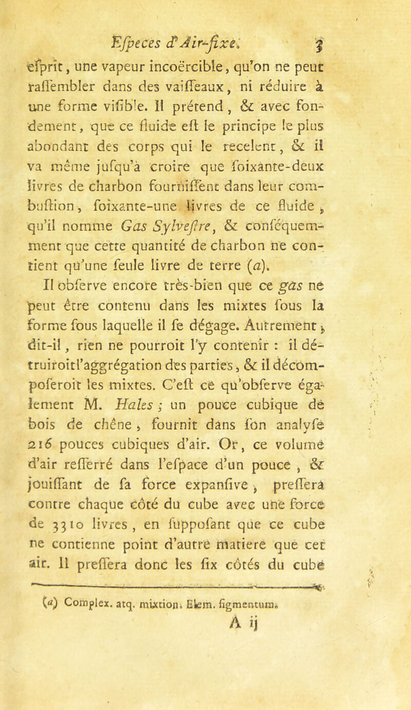 efprît, une vapeur incoercible, qu’on ne peut rafl'embler dans des vaifTeaux, ni réduire à une forme vilib'le. 11 prétend, & avec fon- dement, que ce fluide efl le principe (e plus abondant des corps qui le recèlent, il va même jufqu’à croire que foixànte-deux livres de charbon fourhiffent dans leur com- buftion, foixante-une Ijvres de ce fluide j, qu’il nomme Gas SylveJ?re, & confequem- ment que cette quantité de charbon ne con- tient qü^’une feule livre de terre (a). II obferve encore très-bien que ce gûs ne ■peut être contenu dans les mixtes fous la forme fous laquelle il fe dégage. Autrement j, dit-il, rien ne pourroit l’y contenir : il dé- truiroîtraggrégation des parties, & il décOm- poferoit les mixtes. C’eft cê qu’obferve éga- lement M. Haks ; un pouce cubique dè bois de chêne > fournit dans Ton analvfe 216 pouces cubiques d’air. Or, ce volume d’air refferré dans l’erpace d’un pouce , & jouiflTant de fa force expanfive j prefTerâ contre chaque côté du cube avec une force de 3310 livres, en fuppofant que ce cube ne contienne point d’autre matière que cet air. Il preflTera donc les fix côtés du cubé ^ i*,'- (a) Complex. atq. mUtion; Elem. figmentiuni. A ij