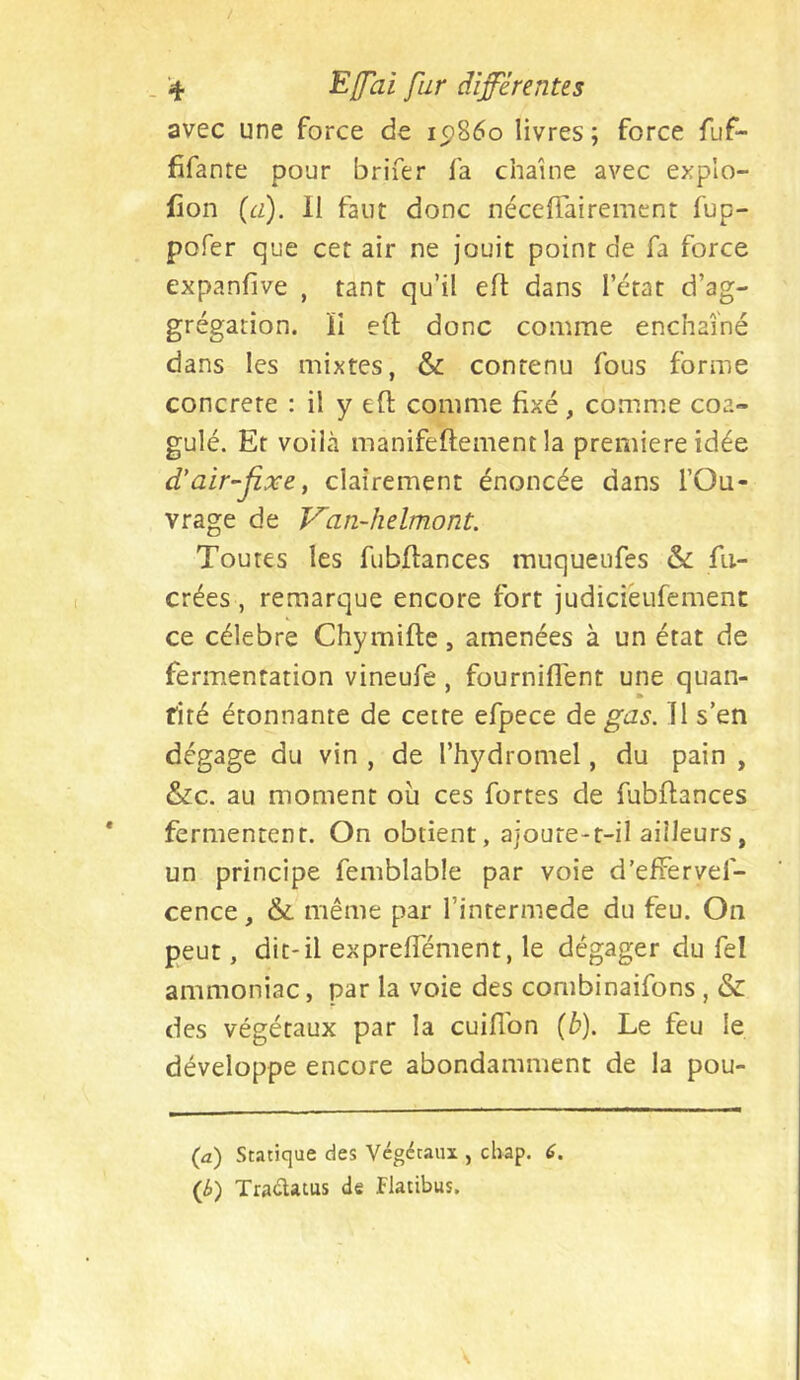 avec une force de ip86o livres ; force fuf- fifante pour brifer fa chaîne avec explo- fion {a). 11 faut donc néceffairement fup- pofer que cet air ne jouit point de fa force expanfive , tant qu’il efl dans l’état d’ag- grégation. ïi eft donc comme enchaîné dans les mixtes, & contenu fous forme concrète : il y eft comme fixé, comme coa- gulé. Et voilà manifeftement la première idée d'air-fixe, clairement énoncée dans l’Ou- vrage de Van~helmont. Toutes les fubftances muqueufes & fii- crées, remarque encore fort judiciéufemenc ce célébré Chymifte, amenées à un état de fermentation vineufe , fourniflent une quan- tité étonnante de cette efpece dt gas. 11 s’en dégage du vin , de l’hydromel, du pain , &c. au moment où ces fortes de fubftances fermentent. On obtient, ajoute-t-il ailleurs , un principe femblable par voie d’efFervef- cence, &. même par l’intermede du feu. On peut, dit'il expreffément, le dégager du fel ammoniac, par la voie des combinaifons , & des végétaux par la cuiflbn {b). Le feu le développe encore abondamment de la pou- (û) Statique des Végétaux , chap. 6. (b) Traélatus de Flatibus.