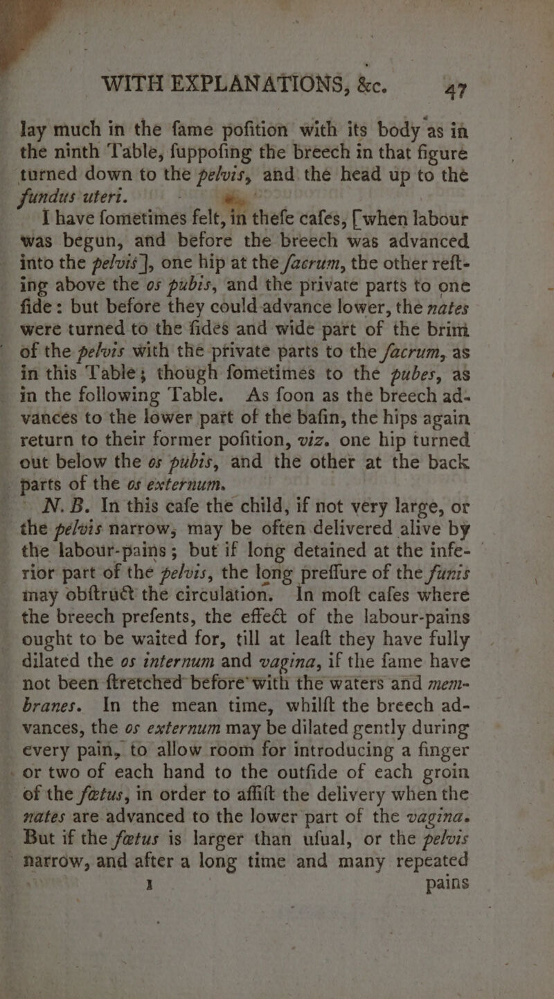 lay much in the fame pofition with its body as in the ninth Table, fuppofing the breech in that figure turned down to the pe/vis, and the head up to the fundus utert. tte I have fometimes felt, in thefe cafes, [when labour was begun, afd before the breech was advanced into the pelvis}, one hip at the /acrum, the other reft- ing above the os pubzs, and the private parts to one fide: but before they could advance lower, the nates were turned to the fides and wide part of the brim of the pe/ors with the private parts to the /acrum, as in this Table; though fometimes to the pubes, as _ in the following Table. As foon as the breech ad- vances to the lower part of the bafin, the hips again _return to their former pofition, viz. one hip turned out below the os pubis, and the other at the back parts of the os externum. _ N.B. In this cafe the child, if not very large, or - the pelvis narrow; may be often delivered alive by the labour-pains; but if long detained at the infe- © _ rior part of the fe/vis, the long prefflure of the funzs may obftruct the circulation. In moft cafes where _ the breech prefents, the effect of the labour-pains _ ought to be waited for, till at leaft they have fully _ dilated the os internum and vagina, if the fame have not been ftretched before’ with the waters and mem- branes. In the mean time, whilft the breech ad- vances, the os externum may be dilated gently during every pain, to allow room for introducing a finger - or two of each hand to the outfide of each groin _ of the fetus, in order to affilt the delivery when the nates are advanced to the lower part of the vagina. But if the fetus is larger than ufual, or the pelvis » Narrow, and after a long time and many repeated . J pains