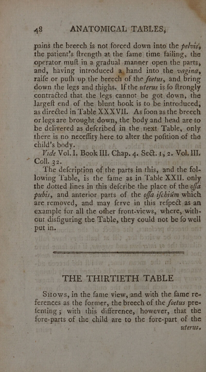 pains the breech is not forced down into the pelvis the patient’s ftrength at the fame time failing, the operator muft in a gradual manner open the parts, and, having introduced a,hand into the vagina, raife or pufh up the beaedifot the foetus, and bring down the legs and thighs. If the wferus is fo ftrongly contracted that the legs. cannot be got down, the largeft end. of the blunt hook is to be introduced, as direéted in Table XXXVIL. As foon as the breech or legs are brought down, the body and head are to be delivered as defcribed in the next, Table, only there is no neceflity here to alter the pofition.of the child’s body. . Vide Vol.1, Book Il. Chap. 4. Sekt: 1, 2. Vol. IL. Coll. 32. The defcription of the parts in this, ang the fol- lowing Table, is the fame as in Table XXII. only the dotted lines in this defcribe the place of the offa pubis, and anterior parts of the offa i/chium which are removed, and may ferve in this refpect as an example for all the other front- -views, where, with- out disfiguring the Table, they could not be fo well - put in. THE THIRTIETH TABLE SHows, in the fame view, and with the fame res ferences as the former, the breech of the foetus pre- fenting ; with this difference, however, that the fore-parts of the child are to the fore-part. of the © UuLerUs