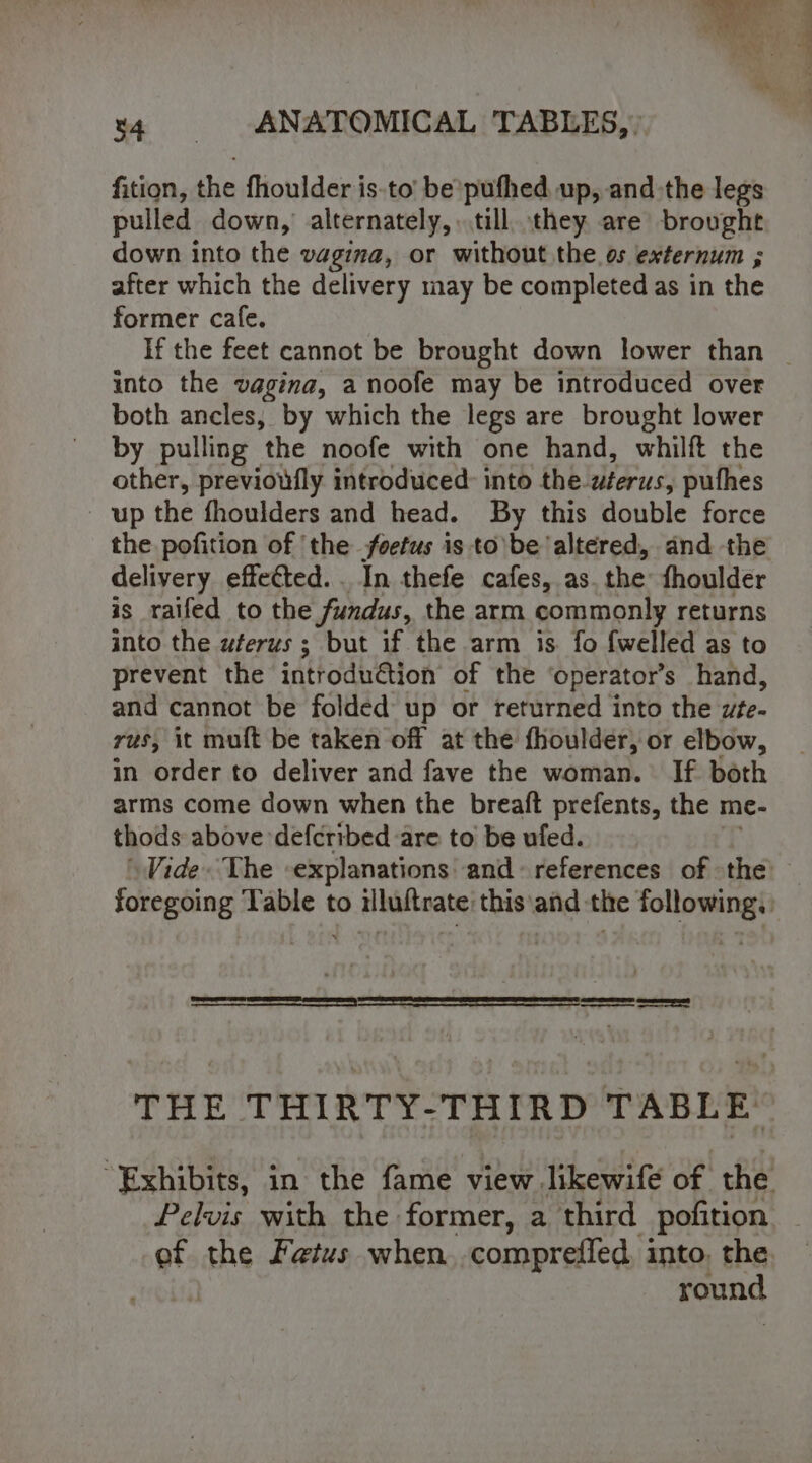 x4 |. ANATOMICAL TABLES,” fition, the fhoulder is.to’ be’pufhed up, andthe legs pulled down, alternately, till they are brought down into the vagina, or without the os externum ; after which the delivery may be completed as in the former cafe. into the vagina, a noofe may be introduced over both ancles, by which the legs are brought lower by pulling the noofe with one hand, whilft the other, previoufly introduced: into the wterus, pufhes _ up the fhoulders and head. By this double force the pofition of ‘the foetus is to be altered, and the delivery effected. . In thefe cafes, as. the: fhoulder is _raifed to the fundus, the arm commonly returns into the uferus ; but if the arm is fo {welled as to prevent the introduction of the ‘operator’s hand, and cannot be folded up or returned into the wte- rus, it muft be taken off at the fhoulder, or elbow, in order to deliver and fave the woman. If both arms come down when the breaft prefents, the me- thods above defcribed are to be ufed. Vide. The explanations’ and references of the THE THIRTY-THIRD TABLE: Pelvis with the former, a third pofition ef the Fetus when,.compreffed, into, the round ——--