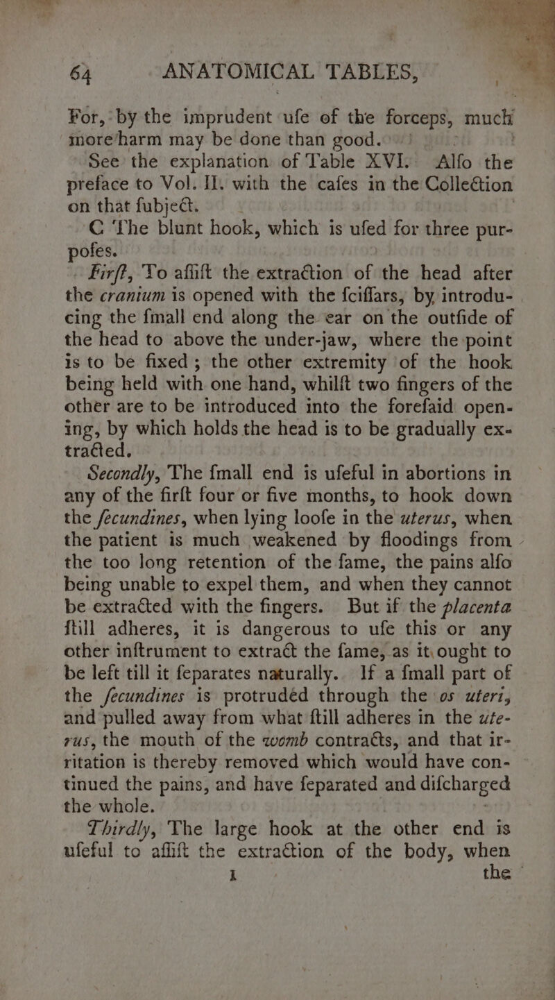 For, by the imprudent ufe of the a tg much more/harm may be done than good. ! See the explanation of Table XVI. Alfo tive preface to Vol. Il. with ne cafes in the Collection on that fubject. C ‘The blunt hook, wehichr is ufed for three pur- pofes. Firf?, To afift the extra€tion of the head after the cranium is opened with the f{ciflars, by introdu- | cing the {mall end along the ear on the outfide of the head to above the under-jaw, where the point is to be fixed; the other extremity of the hook being held with one hand, whilft two fingers of the other are to be introduced into the forefaid open- ing, by which holds the head is to be gradually ex- tracted. Secondly, The {mall end is ufeful in abortions in any of the firft four or five months, to hook down the /ecundines, when lying loofe in the uterus, when the patient is much weakened by floodings from - the too long retention of the fame, the pains alfo being unable to expel them, and when they cannot be extracted with the fingers. But if the placenta {till adheres, it is dangerous to ufe this or any other inftrument to extract the fame, as it,ought to be leit till it feparates naturally. If a fmall part of the fecundines is protruded through the os uterz, and pulled away from what ftill adheres in the wte- rus, the mouth of the womb contratts, and that ir- ritation is thereby removed which would have con- tinued the pains, and have feparated and eHlchabies the whole. Thirdly, The large hook at the other end is ufeful to affit the extraction of the body, when