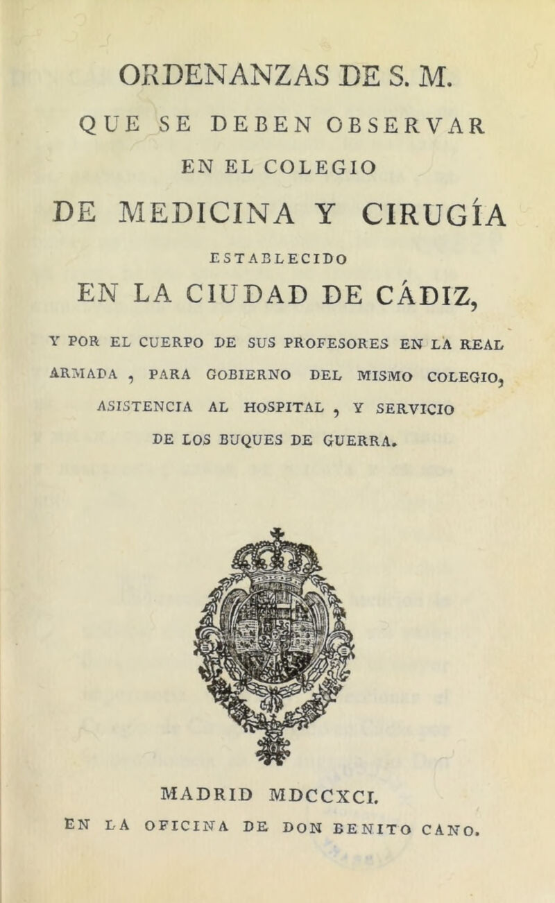 ORDENANZAS DE S. M. QUE SE DEBEN OBSERVAR EN EL COLEGIO DE MEDICINA Y CIRUGÍA ESTABLECIDO EN LA CIUDAD DE CÁDIZ, Y POR EL CUERPO DE SUS PROFESORES EN LA REAL ARMADA , PARA GOBIERNO DEL MISMO COLEGIO, ASISTENCIA AL HOSPITAL , Y SERVICIO DE LOS BUQUES DE GUERRA, MADRID MDCCXCI. En la OFICINA DE DON BENITO CANO.