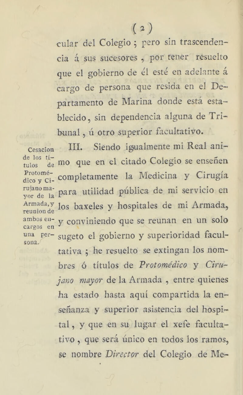 Cesación de los tí- tulos de Protomé- dico y Ci- rujano ma- yor de la Armada,y reunión de ambos en- cargos en una per- sona. cular del Colegio ; pero sin trascenden- cia á sus sucesores , por tener resuelto que el gobierno de él esté en adelante á cargo de persona que resida en el De- partamento de Marina donde está esta- blecido, sin dependencia alguna de Tri- bunal , ú otro superior facultativo. III. Siendo igualmente mi Real ani- mo que en el citado Colegio se enseñen completamente la Medicina y Cirugía para utilidad publica de mi servicio en los baxeles y hospitales de mi Armada, y conviniendo que se reúnan en un solo sugeto el gobierno y superioridad facul- tativa ^ he resuelto se extingan los nom- bres ó títulos de Protomédico y Ciru- jano mayor de la Armada , entre quienes ha estado hasta aquí compartida la en- señanza y superior asistencia del hospi- tal , y que en su lugar el xefe faculta- tivo , que será único en todos los ramos, se nombre Director del Colegio de Me-