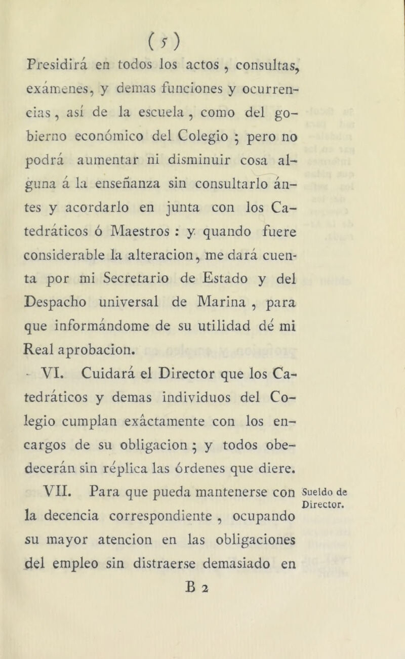(O Presidirá en todos los actos , consultas, exámenes, y demás funciones y ocurren- cias , así de la escuela , como del go- bierno económico del Colegio ; pero no podrá aumentar ni disminuir cosa al- guna á la enseñanza sin consultarlo án- tes y acordarlo en junta con los Ca- tedráticos ó Maestros : y quando fuere considerable la alteración, me dará cuen- ta por mi Secretario de Estado y del Despacho universal de Marina , para que informándome de su utilidad dé mi Real aprobación. - VI. Cuidará el Director que los Ca- tedráticos y demas individuos del Co- legio cumplan exactamente con los en- cargos de su obligación ; y todos obe- decerán sin réplica las órdenes que diere. VIL Para que pueda mantenerse con la decencia correspondiente , ocupando su mayor atención en las obligaciones del empleo sin distraerse demasiado en B 2 Sueldo de Director.