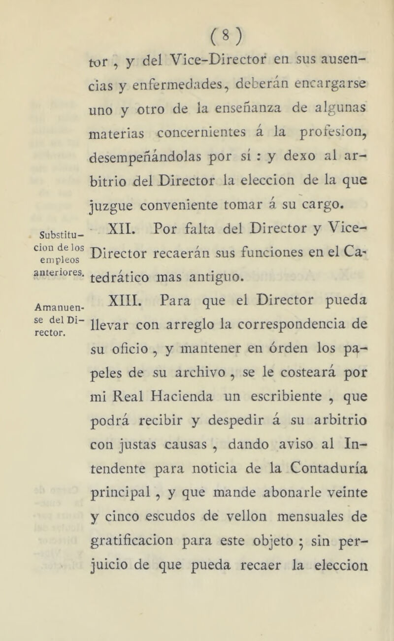 Substitu- ción de los empleos anteriores. Amanuen- se del Di- rector. (8) tor , y del Vice-Director en sus ausen- cias y enfermedades, deberán encargarse uno y otro de ia enseñanza de algunas materias concernientes á la profesión, desempeñándolas por sí : y dexo al ar- bitrio del Director la elección de la que juzgue conveniente tomar á su cargo. XII. Por falta del Director y Vice- Director recaerán sus funciones en el Ca' tedrático mas antiguo. XIIL Para que el Director pueda llevar con arreglo la correspondencia de su oficio , y mantener en orden los pa- peles de su archivo , se le costeará por mi Real Hacienda un escribiente , que podrá recibir y despedir á su arbitrio con justas causas , dando aviso al In- tendente para noticia de la Contaduría principal , y que mande abonarle veinte y cinco escudos de vellón mensuales de gratificación para este objeto ; sin per- juicio de que pueda recaer la elección