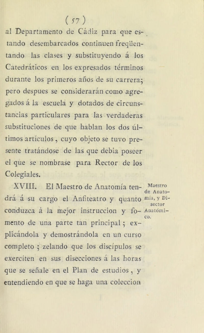 ( S7 ) al Departamento de Cádiz para que es- tando desembarcados continúen freqlien- tando las clases y substituyendo á los Catedráticos en los expresados términos durante los primeros años de su carrera; pero después se considerarán como agre- gados á la escuela y dotados de circuns- tancias particulares para las verdaderas substituciones de que hablan los dos úl- timos artículos, cuyo objeto se tuvo pre- sente tratándose de las que debia poseer el que se nombrase para Rector de los Colegiales. XVIII. El Maestro de Anatomía ten- Maestro de Anato- drá á su cargo el Anfiteatro y quanto sector conduzca á la mejor instrucción y fo- Anatómi- co. mentó de una parte tan principal; ex- plicándola y demostrándola en un curso completo ; zelando que los discípulos se exerciten en sus disecciones á las horas que se señale en el Plan de estudios , y entendiendo en que se haga una colección
