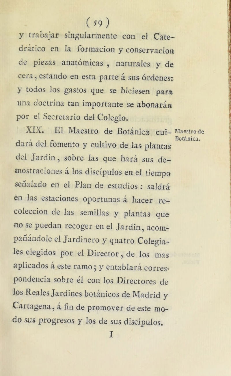 ( ¡9 ) y trabajar singularmente con el Cate- drático en la formación y conservación de piezas anatómicas , naturales y de cera, estando en esta parte á sus órdenes; y todos los gastos que se hiciesen para una doctrina tan importante se abonarán por el Secretario del Colegio. XIX. El Maestro de Botánica cuí— de dará del fomento y cultivo de las plantas del Jardín, sobre las que hará sus de- mostraciones á los discípulos en el tiempo señalado en el Plan de estudios : saldrá en las estaciones oportunas á hacer re- colección de las semillas y plantas que no se puedan recoger en el Jardín, acom- pañándole el Jardinero y quatro Colegia- les elegidos por el Director, de los mas aplicados á este ramo; y entablará correS' pondencia sobre él con los Directores de los Reales Jardines botánicos de Madrid y Cartagena, á fin de promover de este mo- do sus progresos y los de sus discípulos. I