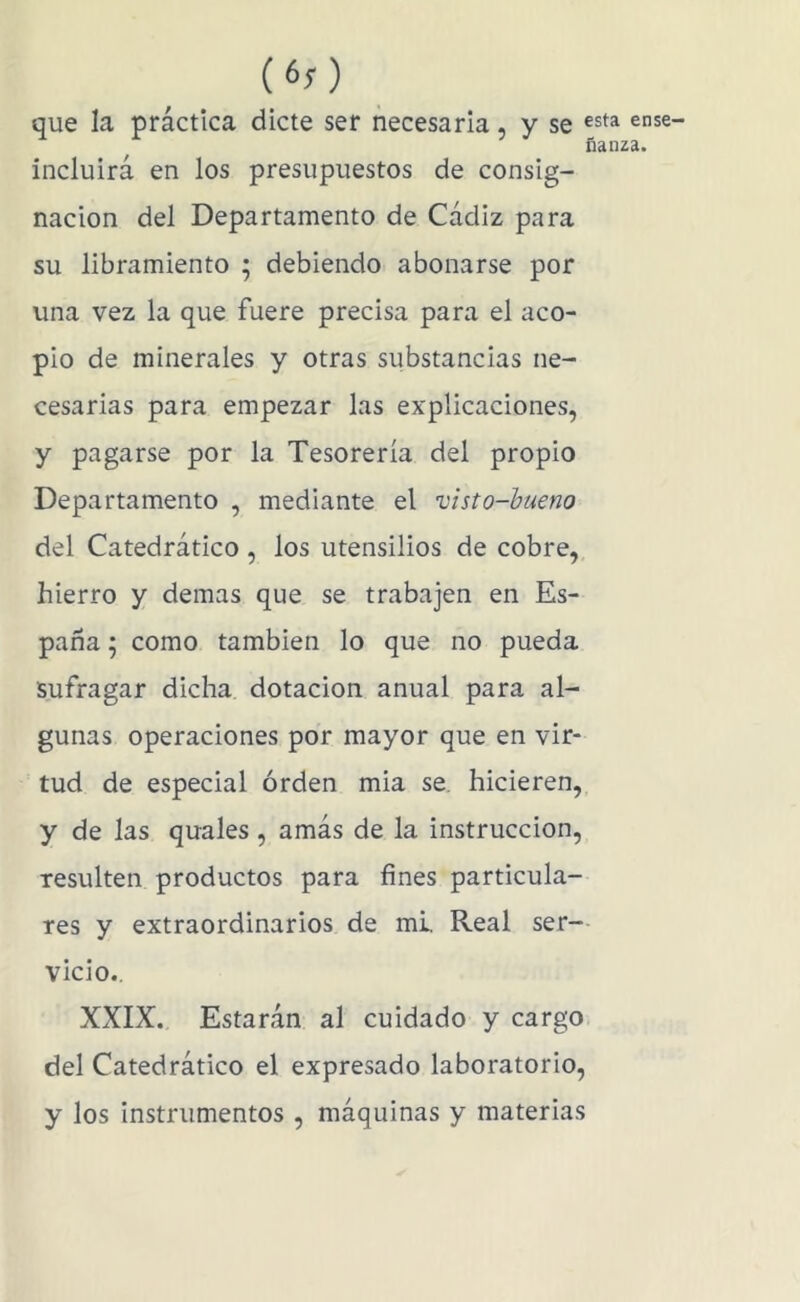 (60 que la práctica dicte ser necesaria, y se ense- ñanza. incluirá en los presupuestos de consig- nación del Departamento de Cádiz para su libramiento ; debiendo abonarse por una vez la que fuere precisa para el aco- pio de minerales y otras substancias ne- cesarias para empezar las explicaciones, y pagarse por la Tesorería del propio Departamento , mediante el visto-bueno del Catedrático , los utensilios de cobre, hierro y demas que se trabajen en Es- paña ; como también lo que no pueda Sufragar dicha dotación anual para al- gunas operaciones por mayor que en vir- tud de especial orden mia se. hicieren, y de las quales, amás de la instrucción, resulten productos para fines particula- res y extraordinarios de mi. Real ser-- vicio., XXIX. Estarán al cuidado y cargo, del Catedrático el expresado laboratorio, y los instrumentos , máquinas y materias