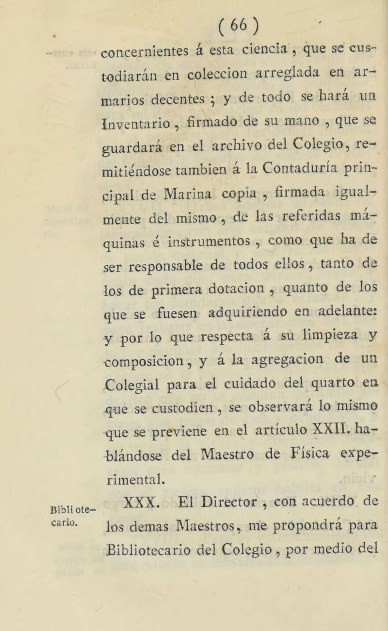 Bibli ote- ca rio. (66) concernientes a esta ciencia, que se cus- todiarán en colección arreglada en ar- marios decentes ; y de todo se hara un Inventario ^ firmado de su mano ^ que se guardará en el archivo del Colegio, re- mitiéndose también á la Contaduría prin- cipal de Marina copia , firmada igual- mente del mismo, de las referidas má- quinas é instrumentos , como que ha de ser responsable de todos ellos, tanto de los de primera dotación , quanto de los que se fuesen adquiriendo en adelante: y por lo que respecta á su limpieza y composición, y á la agregación de un Colegial para el cuidado del quarto en que se custodien, se observará lo mismo que se previene en el articulo XXII. ha- blándose del Maestro de Física expe- rimental. XXX. El Director , con acuerdo de los demas Maestros, me propondrá para Bibliotecario del Colegio, por medio del