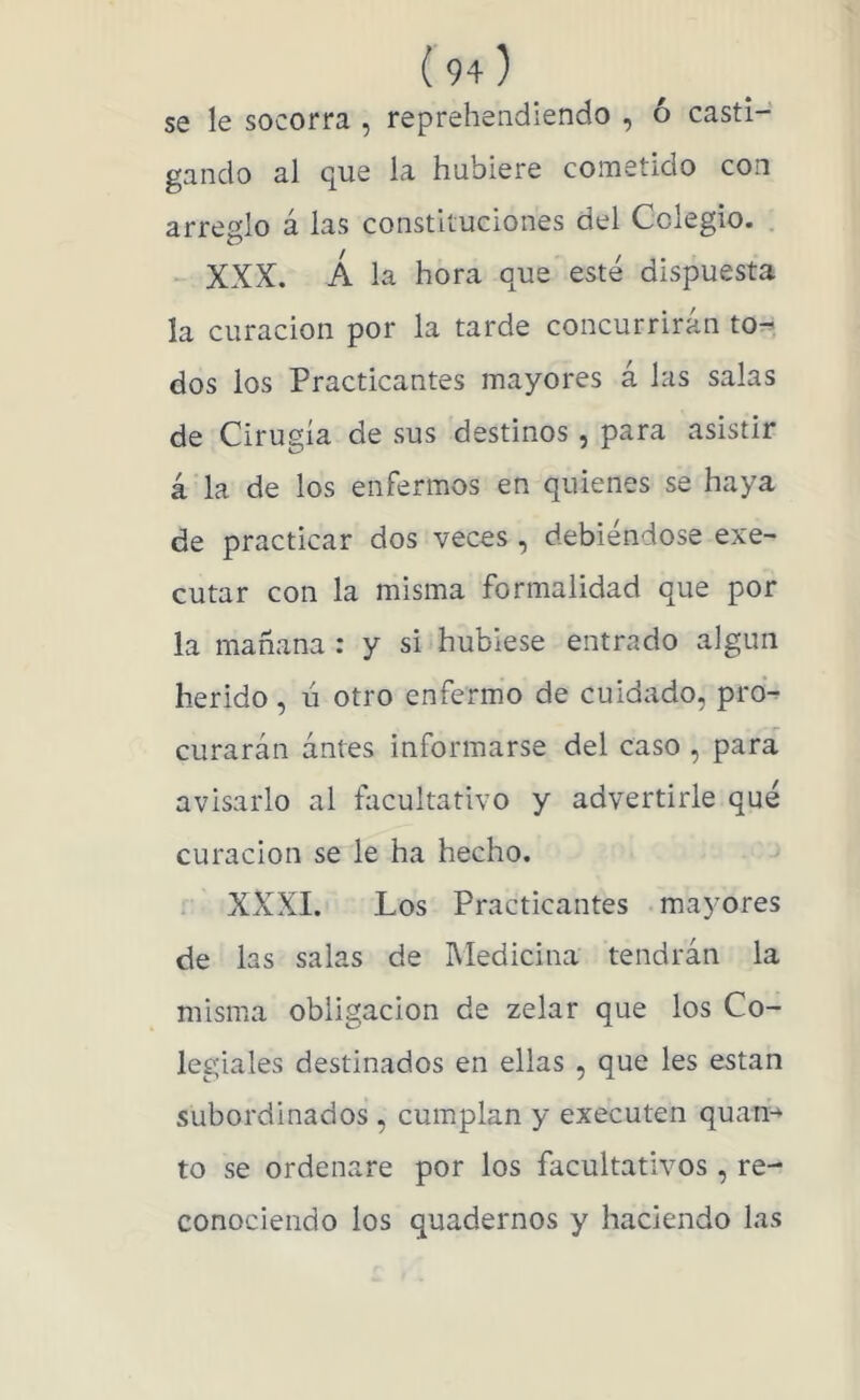 se le socorra , reprehendiendo , ó casti- gando al que la hubiere cometido con arreglo á las constituciones del Colegio. . - XXX. Á la hora que esté dispuesta la curación por la tarde concurrirán to^. dos ios Practicantes mayores á las salas de Cirugía de sus destinos , para asistir á la de los enfermos en quienes se haya de practicar dos veces , debiéndose exe- cutar con la misma formalidad que por la mañana : y si hubiese entrado algún herido, ú otro enfermo de cuidado, pro^ curarán ántes informarse del caso , para avisarlo al facultativo y advertirle qué curación se le ha hecho. ; XXXI. Los Practicantes mayores de las salas de Medicina tendrán la misma obligación de zelar que los Co- legiales destinados en ellas , que les están subordinados , cumplan y executen quan^ to se ordenare por los facultativos, re- conociendo los quadernos y haciendo las