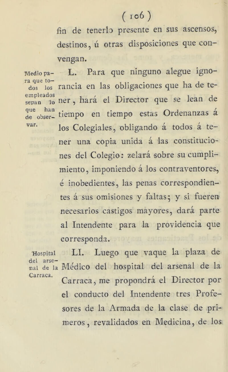 ( ) fin de tenerla presente en sus ascensos, destinos, ú otras disposiciones que con- vengan. Medio pa- L. Para que ninguno alegue igno- ^dos^ los rancia en las obligaciones que ha de te- ner, hará el Director que se lean de de^obser- tiempo en tiempo estas Ordenanzas á los Colegiales, obligando á todos á te- ner una copia unida á las constitucio- nes del Colegio: zelatá sobre su cumpli- miento, imponiendo á los contraventores, é inobedientes, las penas correspondien- tes á sus omisiones y faltas* y si fueren necesarios castigos mayores, dará parte al Intendente para la providencia que corresponda. Hospital LI. Luego quo vaque la plaza de cid 3rsc*^ nal de la Médico del hospital del arsenal de la Carraca, me propondrá el Director por el conducto del Intendente tres Profe- sores de la Armada de la clase de pri- meros, revalidados en Medicina, de los