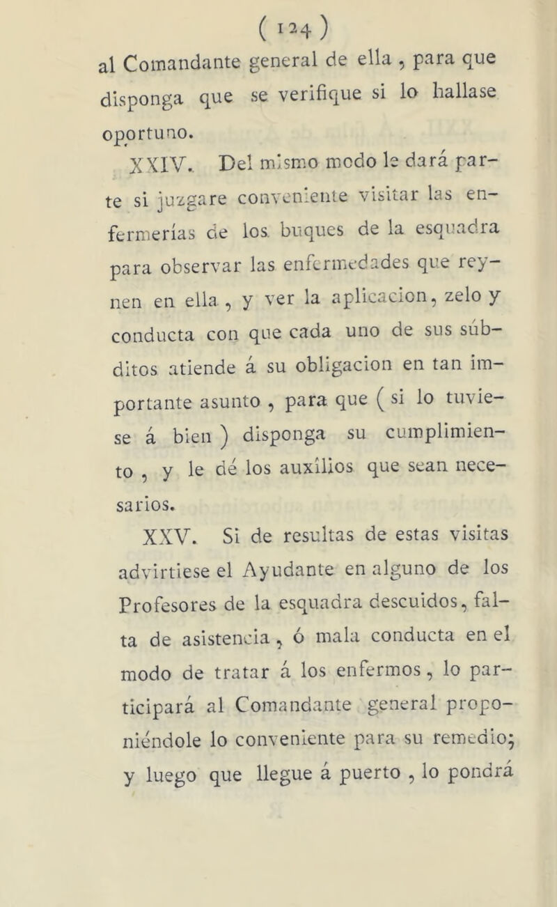 ( 'H ) al Comandante general de ella , para que disponga que se verifique si lo hallase oportuno. XXIV.. Del mismo modo le dará par- te si juzgare convenienie visitar las en- fermerías cíe los. buques de la esquadra para observar las enfermedades que rey- nen en ella , y ver la aplicación, zelo y conducta con que cada uno de sus sub- ditos atiende a su obligación en tan im- portante asunto , para que ( si lo tuvie- se á bien ) disponga su cumplimien- to , y le dé los auxilios que sean nece- sarios. XXV. Si de resultas de estas visitas advirtiese el Ayudante en alguno de los Profesores de la esquadra descuidos, fal- ta de asistencia, ó mala conducta en el modo de tratar á los enfermos, lo par- ticipará al Comandante general propo- niéndole lo conveniente para su remedio; y luego que llegue a puerto , lo pondrá