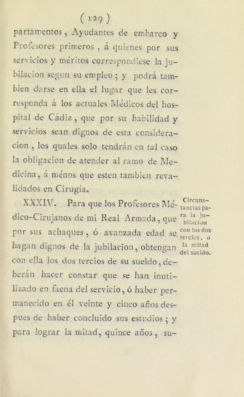 ( '^9 ) partnmentos, Ayudantes de embarco y Profesores primeros , á quienes por sus servicios y méritos correspondiese la ju- bilación según su empleo ; y podrá tam- bién darse en ella el lugar que les cor- responda á los actuales Médicos del hos- pital de Cádiz , que por su habilidad y servicios sean dignos de esta considera- ción , los quales solo tendrán en tal caso la obligación de atender al ramo de Me- dicina, á ménos que esten también reva- lidados en Cirugía* XXXIV. Para que los Profesores Mé- dico-Cirujanos de mi Real Armada, que por sus achaques, ó avanzada edad se hagan dignos de la jubilación, obtengan con ella los dos tercios de su sueldo, de- berán hacer constar que se han inuti- lizado en faena del servicio, ó haber per- manecido en él veinte y cinco anos des- pués de haber concluido sus estudios * y para lograr la mitad, quince años, su- Circuns- tancias pa- ra la ju- bilación con los dos tercies, ó la mitad del sueldo.