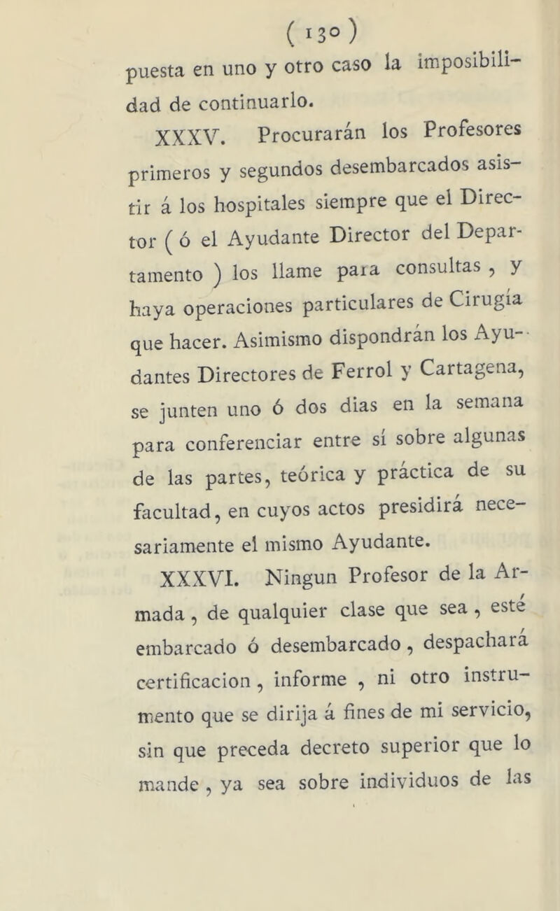 ( 13° ) puesta en uno y otro caso la imposibili- dad de continuarlo. XXXV. Procurarán los Profesores primeros y segundos desembarcados asis- tir á los hospitales siempre que el Direc- tor ( ó el Ayudante Director del Depar- tamento ) los llame para consultas , y haya operaciones particulares de Cirugía que hacer. Asimismo dispondrán los Ayu- dantes Directores de Ferrol y Cartagena, se junten uno ó dos dias en la semana para conferenciar entre sí sobre algunas de las partes, teórica y práctica de su facultad, en cuyos actos presidirá nece- sariamente el mismo Ayudante. XXXVI. Ningún Profesor de la Ar- mada , de qualquier clase que sea , este embarcado ó desembarcado, despachara certificación, informe , ni otro instru- mento que se dirija a fines de mi servicio, sin que preceda decreto superior que lo mande , ya sea sobre individuos de las