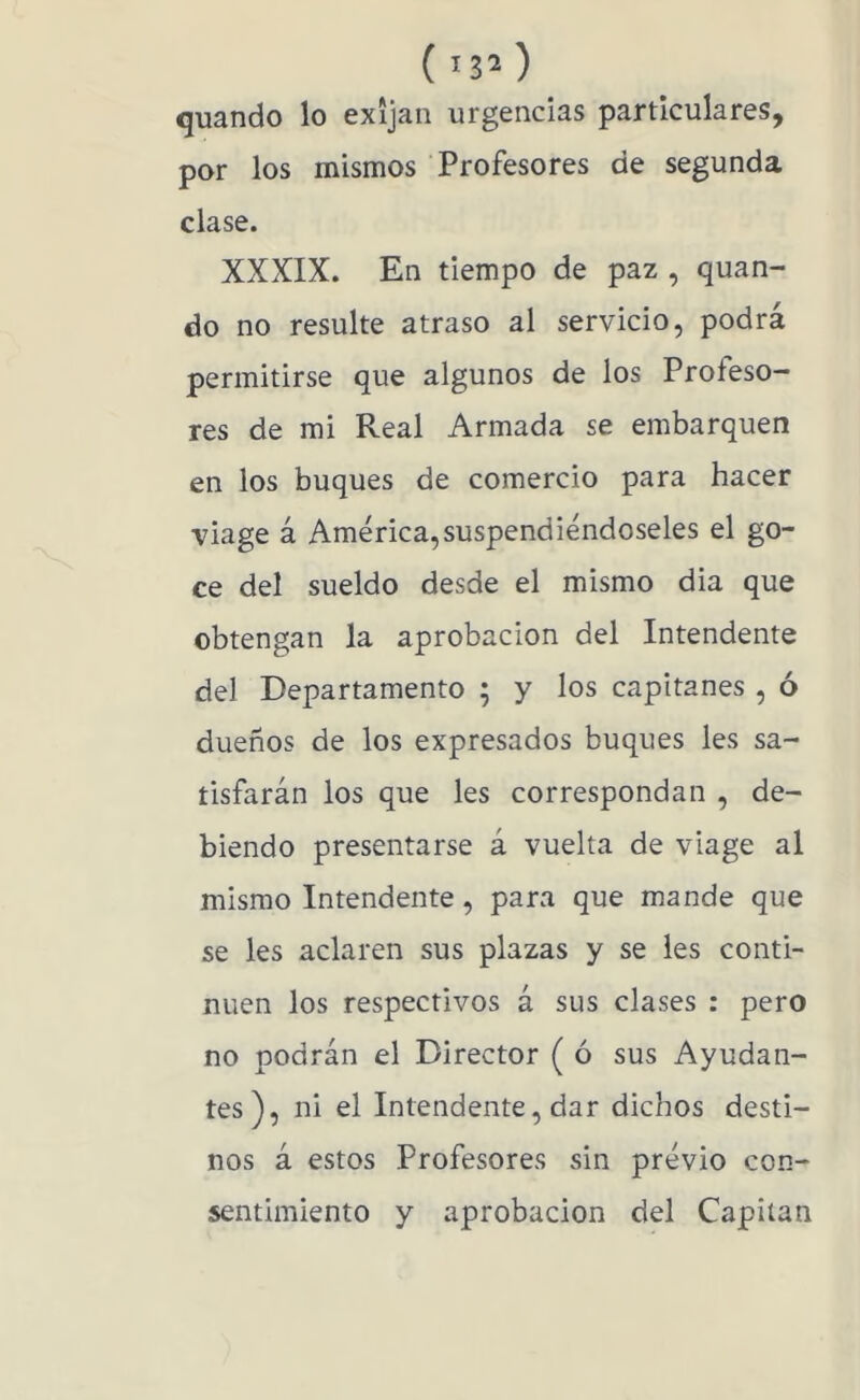 () quando lo exijan urgencias particulares, por los mismos Profesores de segunda clase. XXXIX. En tiempo de paz , quan- do no resulte atraso al servicio, podrá permitirse que algunos de los Profeso- res de mi Real Armada se embarquen en los buques de comercio para hacer viage á América,suspendiéndoseles el go- ce del sueldo desde el mismo dia que obtengan la aprobación del Intendente del Departamento ; y los capitanes , ó dueños de los expresados buques les sa- tisfarán los que les correspondan , de- biendo presentarse á vuelta de viage al mismo Intendente, para que mande que se les aclaren sus plazas y se les conti- núen los respectivos á sus clases : pero no podrán el Director ( ó sus Ayudan- tes), ni el Intendente, dar dichos desti- nos á estos Profesores sin prévio con- sentimiento y aprobación del Capitán