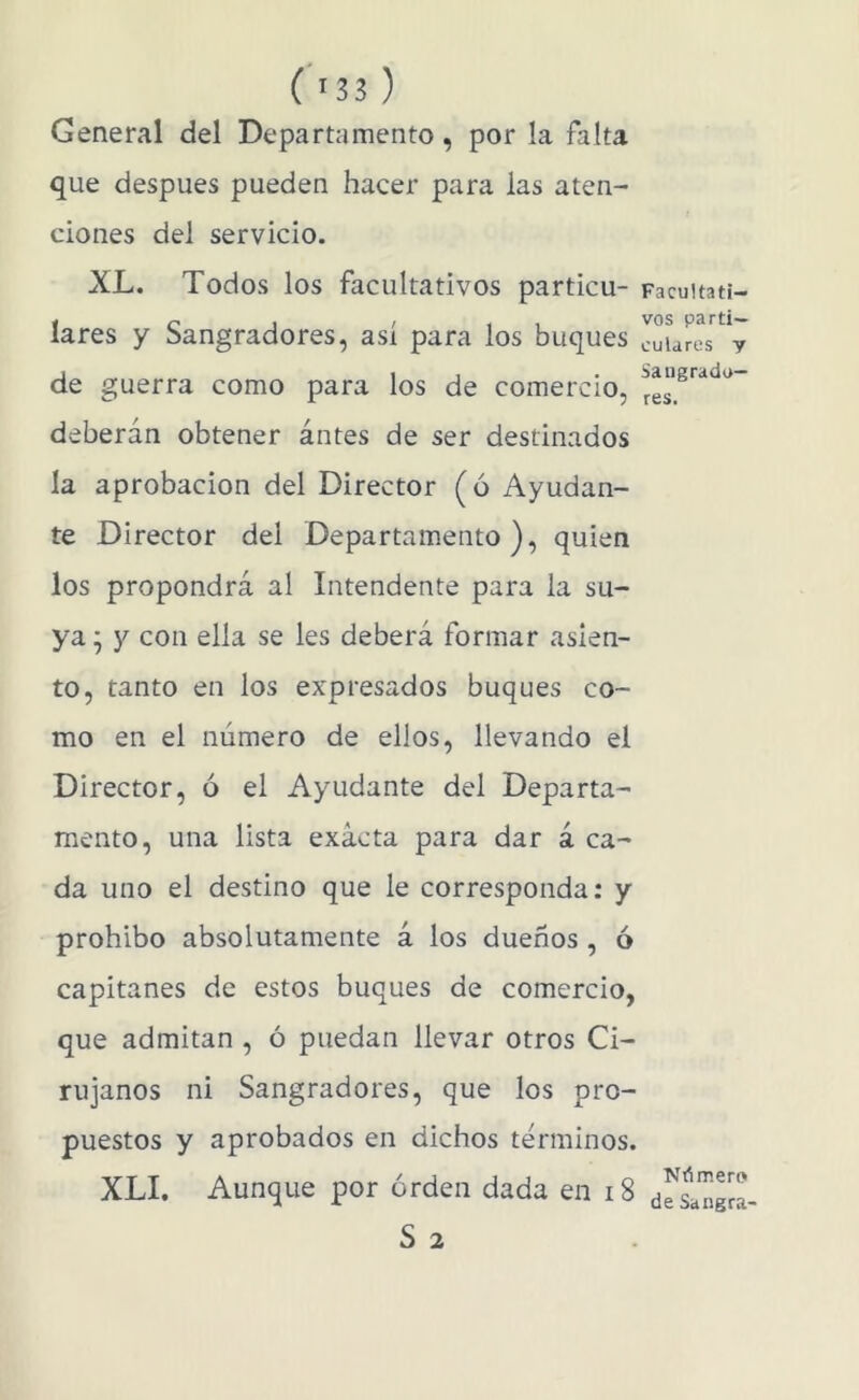 General del Departamento, por la falta que después pueden hacer para las aten- ciones del servicio. XL. Todos los facultativos particu- Facuitati- lares y Sangradores, así para los buques cuLres% de guerra como para los de comercio, ^es. deberán obtener antes de ser destinados la aprobación del Director (ó Ayudan- te Director del Departamento), quien los propondrá al Intendente para la su- ya ^ y con ella se les deberá formar asien- to, tanto en los expresados buques co- mo en el número de ellos, llevando el Director, ó el Ayudante del Departa- mento, una lista exacta para dar á ca- da uno el destino que le corresponda; y prohíbo absolutamente á los dueños , ó capitanes de estos buques de comercio, que admitan , ó puedan llevar otros Ci- rujanos ni Sangradores, que los pro- puestos y aprobados en dichos términos. XLI. Aunque por orden dada en i8 ¿flinrra- S 2