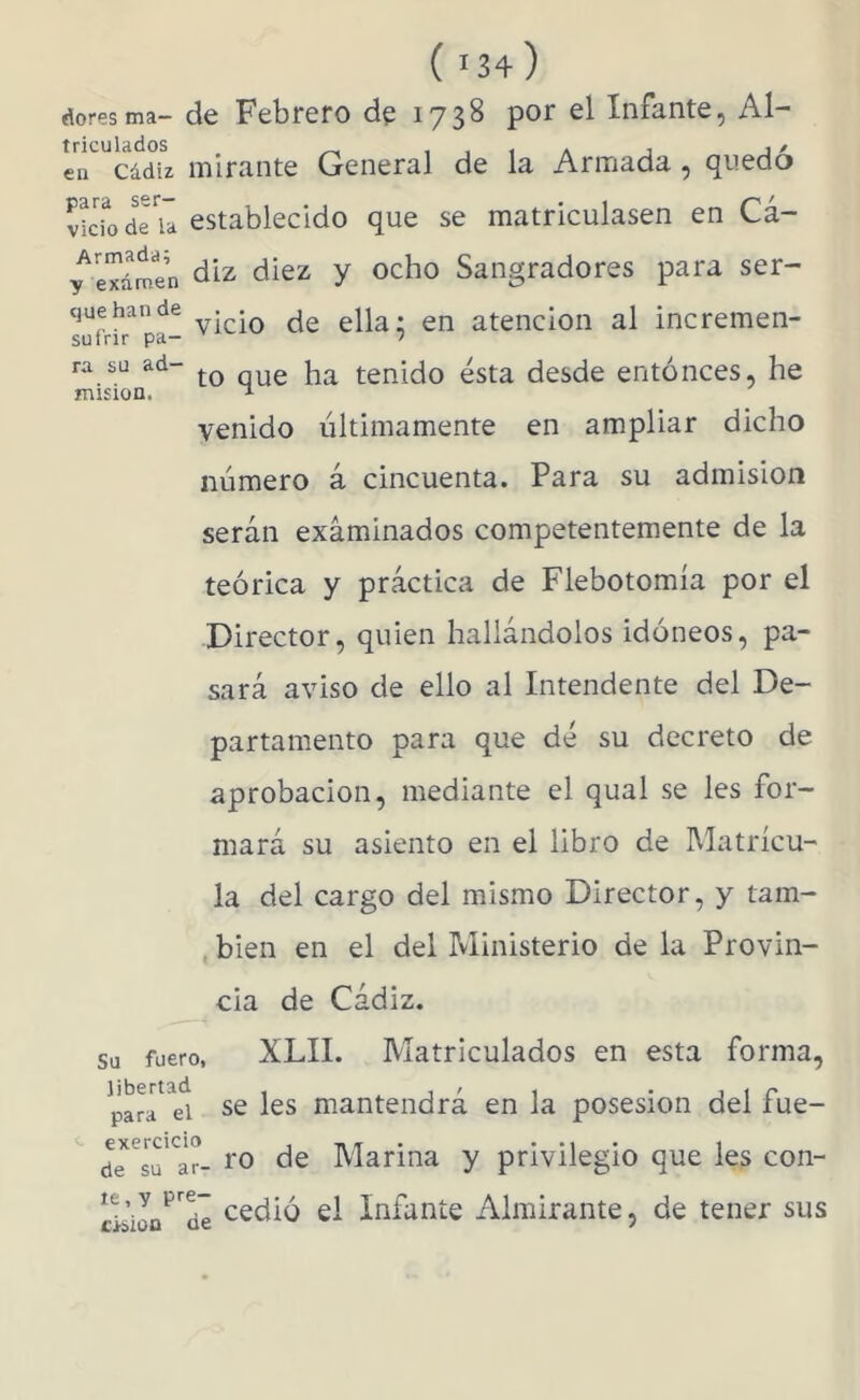 ( 134) doresma- de Febrero de 1738 por el Infante, Al- cádiz mirante General de la Armada , quedo ido de u establecido que se matriculasen en Ci- en para ser- vicio Armada; sutrir pa- ra su ad- misión. y examen ^iez y ocho Sangradores para ser- vicio de ella; en atención al incremen- to que ha tenido ésta desde entonces, he venido últimamente en ampliar dicho número i cincuenta. Para su admisión serán examinados competentemente de la teórica y práctica de Flebotomía por el Director, quien hallándolos idóneos, pa- sará aviso de ello al Intendente del De- partamento para que dé su decreto de aprobación, mediante el qual se les for- mará su asiento en el libro de Matrícu- la del cargo del mismo Director, y tam- , bien en el del Ministerio de la Provin- cia de Cádiz. Su fuero, XLII. Matriculados en esta forma, libertad para exercicio de su ar le, y pre- cisión de el se les mantendrá en la posesión del fue- ro de Marina y privilegio que les con- cedió el Infante Almirante, de tener sus