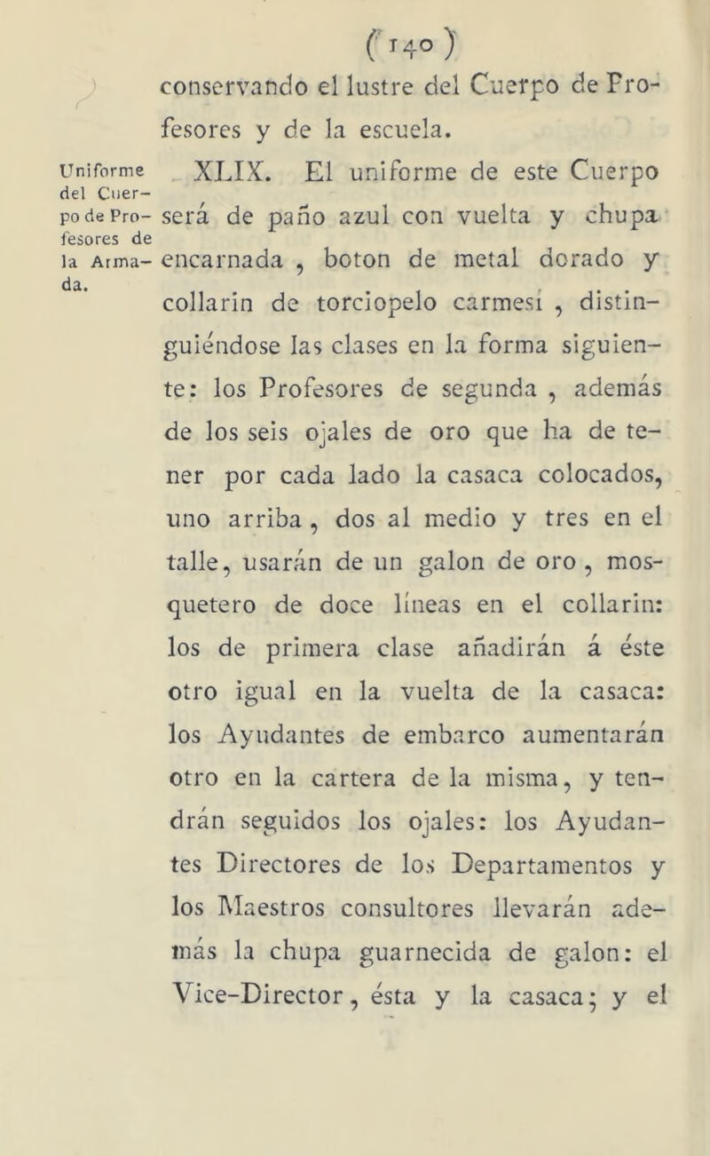 Uniforme del Cuer- po de Pro- fesores de la Arma- da. (') conservando el lustre del Cuerpo de Pro- fesores y de la escuela. XLIX. El uniforme de este Cuerpo será de paño azul con vuelta y chupa encarnada , boton de metal dorado y collarín de terciopelo carmesí , distin- guiéndose las clases en la forma siguien- te; los Profesores de segunda , además de los seis ojales de oro que ha de te- ner por cada lado la casaca colocados, uno arriba, dos al medio y tres en el talle, usarán de un galón de oro , mos- quetero de doce líneas en el collarín: los de primera clase añadirán á éste otro igual en la vuelta de la casaca: los Ayudantes de embarco aumentarán otro en la cartera de la misma, y ten- drán seguidos los ojales: los Ayudan- tes Directores de los Departamentos y los Maestros consultores llevarán ade- más la chupa guarnecida de galón: el Vice-Director, ésta y la casaca’ y el