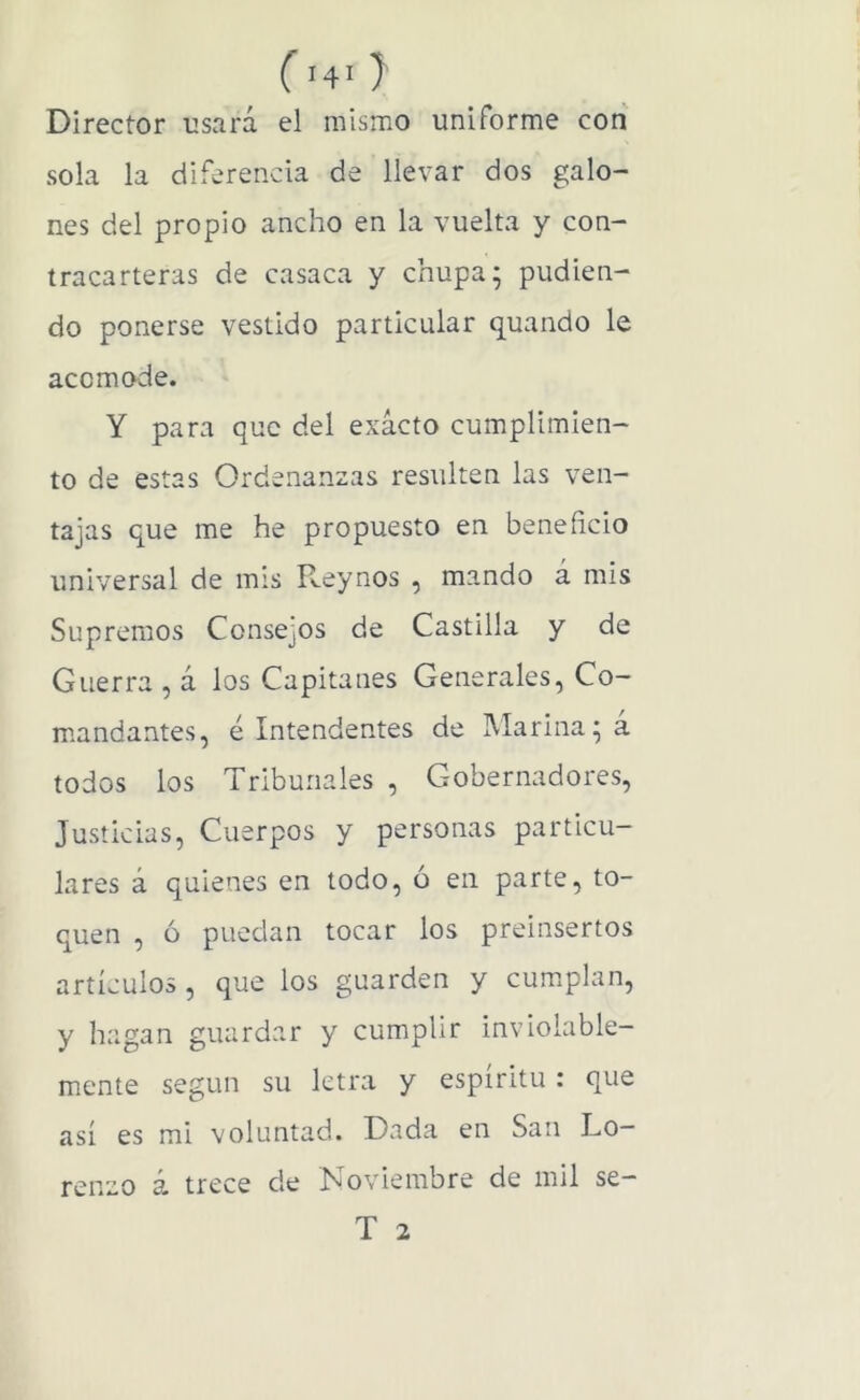 ( '4‘ J Director usará el niismo uniforme con sola la diferencia de llevar dos galo- nes del propio ancho en la vuelta y con- tracarteras de casaca y chupa; podien- do ponerse vestido particular quando le acomode. Y para que del exacto cumplimien- to de estas Ordenanzas resulten las ven- tajas que me he propuesto en beneficio universal de mis Reynos , mando á mis Supremos Consejos de Castilla y de Guerra , á los Capitanes Generales, Co- mandantes, é Intendentes de Marina; a todos los Tribunales , Gobernadores, Justicias, Cuerpos y personas particu- lares á quienes en todo, ó en parte, to- quen , ó puedan tocar los preinsertos artículos , que los guarden y cumplan, y hagan guardar y cumplir inviolable- mente según su letra y espíritu : que así es mi voluntad. Dada en San Lo- renzo á trece de Noviembre de mil se- T 2