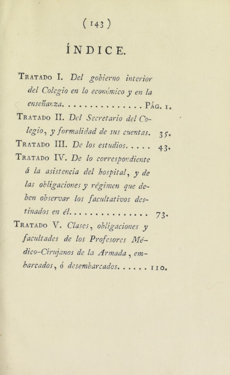 ÍNDICE. Tratado I. Del gobierno interior del Colegio en lo económico y en la enseñar.za Tratado II. Del Secretario del Co~ y formalidad de sus cuentas. 3 j-. Tratado III. De los estudios. .... ¿1.3, Tratado IV. De lo correspondiente á la asistencia del hospital.^ y de las obligaciones y régimen que de- ben observar los facultativos des- tinados en él Tratado V. Clases obligaciones y factdtades de los Profesores Mé- dico-Cirujanos de la Armada , em- barcados , o desembarcados no.