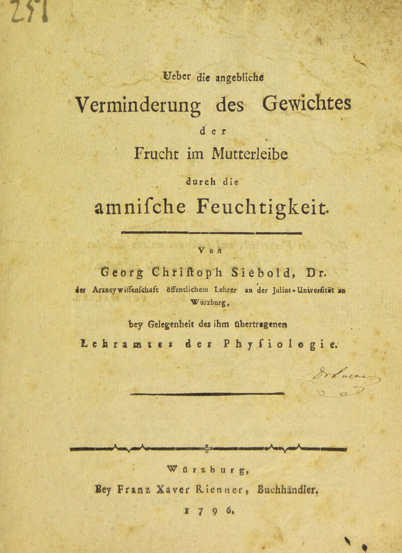 ^eber die angebliche Verminderung des Gewichtes « der Frucht im Mutterleibe durch die amnifche Feuchtigkeit Von Georg Chtiftop'h Sieb old, Dr. $ 4er ArzHeywifTenrehafe öffenclichem Lehrer an der Julias ■ llniver£tit in Würzbnrg, I bey Gelegenheit des ihm übertragenen Lehramtes der Phyfiologie. . C7 -g- ■im# ' Wfirzburg, Bey Franz Xaver R-ienner« Buchhändler« I 7 9 ö. S