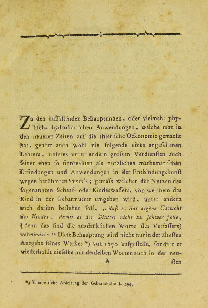 Zn den äufFallenden Behäuptungeö) öder vielnxelir phy- fifcfa- hydrortatifchen Anwendungen, welche man ia den neueren Zeiten auf die thierlfche 0‘ekonomie gemacht hat, gehört auch 'wohl die folgende eihes angefehenen Lehrers, nnferes unter andern 'grofsen Verdienten auch feiner eben fo finnt-eiclien als nützlichen mathematifchen Erfindungen und Anwendungen in der Entbindungskunft Wegen berühmten STEitM’s; gemafs Welcher der Nutzen des ^genannten Sch'aaf-oder KindesWalTers, von welchem das Kind in der Gebärmutter uWigeben wird, unter andern auch darinn befirehtn foll, daß is das eigene 'Gewicht ‘des Kindes , damit ts der Butter nicht fchiuer faüe ^ (denn das find die aüsdrüklichen Worte des VerfafTers) vermindere. DiefcBehauptung wird nicht nur in der älteflen Ausgabe feines Werkes Von 1*770, aufgefieHt, fondern ef wiederhohlt diefclbe mit denfelben Worten auch in der neu- A licn Theoreiifche Anleimng der Geburtihiilfe 194»