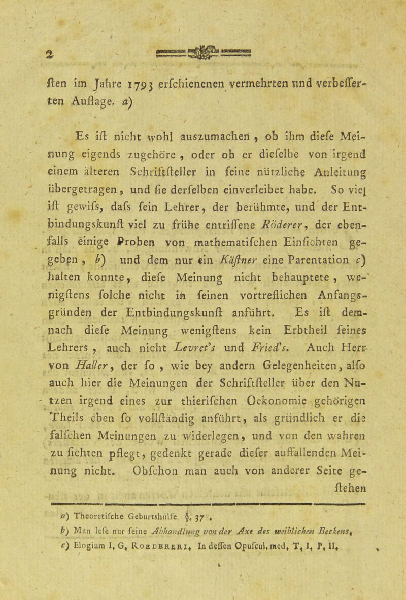 ften Im Jahre 1793 erfchienenen vermehrten und verbefler- ten Auflage, a) Es ifl; nicht wohl auszumachen , ob Ihm diefe Mei- nung eigends zugehöre , oder ob er diefelbe von Irgend einem älteren Schriftfleller in feine nützliche Anleitung übergetragen , und fie derfelben einverleibet habe. So vie^ ifl; gewifs, dafs fein Lehrer, der berühmte, und der Ent- bindiingskunfl: viel zu frühe entriflene RÖderer, der eben- falls einige Proben von mathematlfchen Einfichten ge- geben , und dem nur ein Käflner eine Parentation c) halten konnte, diefe Meinung nicht behauptete , we-' nigflens folche nicht ih feinen vortreflichen Anfangs- gründen der Entbindungskunfl: anführt. Es ifl: dem- nach diefe Meinung wenigftens kein Erbtheil feines Lehrers , auch nicht Levret's und Friedas. Auch Herr- von Haller^ der fo , wie bey andern Gelegenheiten, alfo auch hier die Meinungen der Schriftfleller über den Na- ' tzen irgend eines zur thierifchen Oekonomie gehörigen Theils eben fo vollfländig anführt, als gründlich er die falfchen Meinungen zu vviderlegen, und von den wahren zu flehten pflegt, gedenkt gerade diefer auffallenden Mei- nung nicht. Obfehon man auch von anderer Seite ge- flehen a') Theorctifche Gebuitshültc §, 37 » h) Man Icfe nur feine Abhavdiung von der Axt des weihtichen Beckens^ c) Elogium I, G, Roedbreri, In deffen Opufcul,med« T, I« P, 11» k