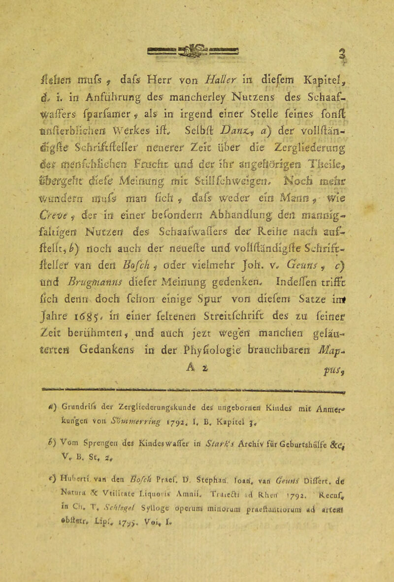 /lelleti fflufs ^ dafs Herr von Haller In dlefem Kapitel, d^ i. in Anführung des- mancherlei Nutzens des Schaaf- Waffers fpariamer i als in irgend einer Stelle feines fonll; tmfterblidien Werkes i/f* Selbfl: Daiiz^^ a) der vollüän- Gigde Schrifcdeller neuerer Zeit über die Zergliederung der fne'ßfchiiGhen Fnicfit: und der ihr ängefiörigeo Theiie., ^^bergef^t■ dlefe Meinung mit Stillfchweigen.» Koch mehr wundern mufs man fich ^ dafs weder ein Mann ^ wie CreX/e der in einer befondern Abhandlung den marißig« faltigen Nutzen des Schaafwaßers der Keihe nach auf- ffelit, noch auch der neuefte und voHßändlgße S'chrifc- rteller van der! Hofe/i ^ oder vielmehr Joh. v* Ge-uns , c) Und Brugtiiamu diefer Meinung gedenken^ IndelTen trifft fleh denn doch fclion einige Spur von diefem Satze irrt Jahre i585^* In einer feltenert Strcitfchrlfc des zu feiner Zeit berühmten, und auch jezt ivegert manchen gelau- terten Gedankens in der Phyßologie brauchbaren Ma'p^ A z pUfy Ä) Grundrifs der Zergliederungskunde des ungebornert Kindes mit Anmcr kungen von SuvttnerriMg l792< 1, B. Kapitel j. t) Vom fiprengen des Kindeswafler in Starkes Archiv für Geturtshülfe Scc^ V» B. St, 2# Hufierti, van den Bofeft Praef. D', Stephan, loan, van ÖeuUs DifTert. de Natura (fc Vtilitafe Liquoiis \mnii, Triiefti .d Khcrf 179a. Recnf, ln Cii. T, Sc!ilgg4 Sylloge operunt minorui« praeßaiuioruin ad artCBl •blletr, Lipf, V oi^ I»