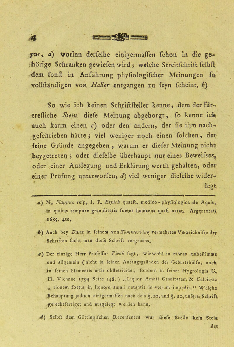 d) wprlnn derfelbe elnigermafTen fchoii in die ge^ ‘hörige Schranken gewiefen wird ; welche Streltfchrift felbfl dem fonft in Anführung phyfiologifehcr Meinungen f(j volinändigcn von Hatter entgangen zu feyn fcheint, h) So wie Ich keinen Schriftfteller kenne, dem der fiir- trefliche Stein diefe Meinung abgeborgt, fo kenne ick auch kaum einen r) oder den andern, der fie ihm nach-, gefchrieben hätte; viel weniger noch einen folchen, der feine Gründe angegeben , warum er diefer Meinung nicht beygetreten ; oder diefelbe überhaupt nur eines Beweifses, oder ..einer Auslegung und Erklärung werth gehalten, oder einer Prüfung unterworfen, d) viel weniger diefelbe wider- legt «) M, Mappus rcfp* I, F, Espich qiiaeft, niedico - phyfiologica de Aquis» ,111 quibus tempore graaiditatis foecus humanus qua& natai;,. Atgqntorat^ i68j. 4to, % : ft) Auch bcy Dam in feiner« von vermehrten Veneichnifse der Schriften fucht man diefe Schrift vergebe.n», «) Der einzige Herr Ptofelfor Pknk fagt, wiewohl in etwas unbeRimmt und allgemein (nicht in feinen Anfangsgründen der Geburtshülfe, noch in feinen Elementis artis obftctriciae, fondeni in feiner Hygrologia C, H. Viennae 1794 Seite 148. < ,, Liquor Amnii Grauhatcm & Calcitra« „ tionem foctus in liqiiorq, amnii natantis in vterum impedit.“ Welche Behauptung jedoch cinigermafTen nach dem §,io,Hn,d 40, unferei; Schrift •gerechtfertiget und «usgelegt werden kann. Selbft dem Göttingifchen Rccenftutert war diefe Stelle kein Stei« des