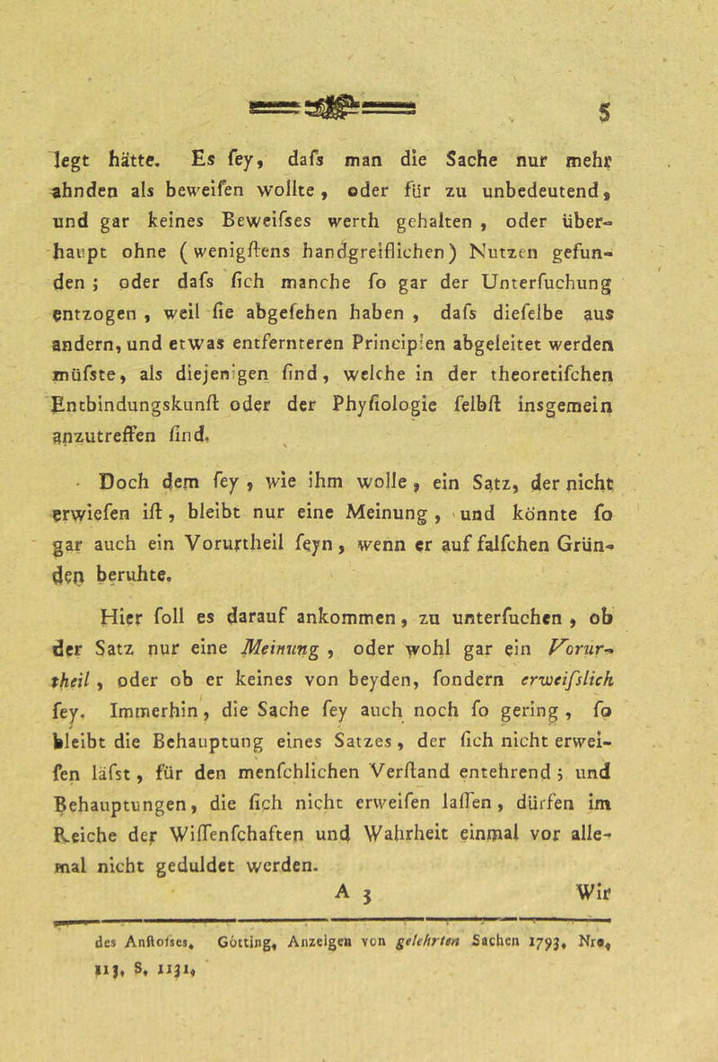 legt hätte. Es fey, dafs man die Sache nur mehr ahnden als beweifen wollte, oder für zu unbedeutend, und gar keines Beweifses werth gehalten , oder über- haupt ohne (wenigftens handgreiflichen) Nutzen gefun- den ; oder dafs fleh manche fo gar der Unterfuchung entzogen , weil fie abgefehen haben , dafs diefelbe aus andern, und etwas entfernteren Principlen abgeleitet werden müfste, als diejenigen find, weichein der theoretifchen Entbindungskunft oder der Phyfiologie felbfl: insgemein anzutreffen find. • Doch dem fey , wie ihm wolle , ein Satz, der nicht erwiefen ift, bleibt nur eine Meinung, »und könnte fo gar auch ein Voruriheil feyn, wenn er auf falfchen Grün- den beruhte. Hier foll es darauf ankommen, zu unterfuchen , ob der Satz nur eine Meinung , oder wohl gar ein Vorur-- theil, oder ob er keines von beyden, fondern erweifslich {ej. Immerhin, die Sache fey auch noch fo gering , fo bleibt die Behauptung eines Satzes, der fich nicht erwei- fen läfst, für den menfchlichen Verftand entehrend 5 und Behauptungen, die fich nicht ervvelfen lallen, dürfen im Reiche der Wiffenfehaften unci Wahrheit einmal vor alle- mal nicht geduldet werden. A 3 Wir . —————— ■ I »I I ■ n,iiB _ • I, des Anftofses, Gotting, Anzeigen von geUhrttn Sachen 1795, Nr«, llj, S, 1131,