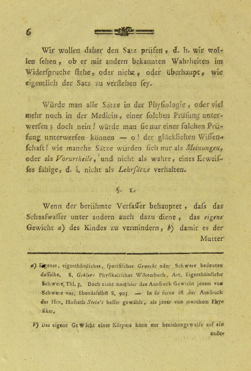Wir woließ daher deß Sati; prüfe« ^ d* h» wir woU Jeß fehen y ob er mit ander« bekannte« Wahrheiten Int Widerfprnche liehe, oder nicht, oder überhäiipt, wlö dgentllcis der Sat^ zu vergehen fey. Wurde man alle Satze In der Phyfioiogie, oder viel «lehr noch In der Medicln, einer fofchen Fnifurig \intct-* werfen j doch nein f würde man ße nur einer folche« Prii-* fung unterwerfe« können — o \ der glückhche« WüTeß«» fchafti wie manche Satze würden ficb nur als oder als f^örürtheile nicht als wahre, eines ErWeif-» fes fähige, dr i. nicht als Lehrfätz^e verhalten* §•'1* Wenn der berühmte Verfaffer behauptet , dafs das Schaafwaßer unter andern auch dazu diene , das eigene' Gewicht a) des Kindes zu vermindern, b) damit es der Mutter ay Eigenes, eigenthümliches, fpecififches Gewicht odef Schwere bedeuten' dafTelbe, S, Gehttrs Phyfikalil'ches Wörterbuch, Art. Eigenthüml’Ichf Sch wei e. Tbl. Doch ziehe liianl hier den Ausdruck Ge wicht jenem voä Schwere vor, Ebendafclbft S, 90J —^ In fo Ferne ift ,der Ausdruck ifes Hrn, Hofratb, befler gewählt,’ als jener von manchem fiker# v Das eigene GeWtc&t eines Körpers kann nur beziehungs weife auf ein , ' iwie».