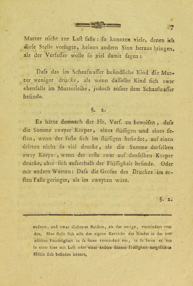 ? .\ \ Matter nicht zur Laft falle : fo Iconnte« viele, denen kh diefe Steile vorlegte, Jtelnen andern Sinn heraus bringen, als der VerfalTer wolle fö yiel damit fagen; Dafs das im SchaafwalTer befindliche Kind die Mut-i ter weniger drücJce, als wenn dafielbe Kind fleh zwar ebenfalls im Mutterleibe, jedoch aufs er dem SchaafwalTer befinde- §. 2. Es hätte demnach der Hr. Verf. zu bevveifen , dafs die Summe zweyer Körper, eines fliilTigen und eines fe- flen, wenn der feile fich im fliifligen befindet, auf einen dritten nicht fo viel drucke, als die Summ© derfelben zwey Körper, wenn der erfte zwar auf denfeiben Körper drucke, aber fich aufserhalb der Fliiffigkeit befinde. Oder mit andern Worten: Dafs die Gröfse des Druckes'im er- ilen Falle geringer, als im zweyten wäre. §• 2* »nderes, und zwar dichteres fluidum, als das vorige, vermindert wer den» M»n ftellt fich alfo das eigene Gewicht des 'Kindes in der anf* nifchen Feuchtigkeit in fo ferne vermindert vor, in fo ferne cs nur in einer blos mit Luft oder einer Andern dqflnen Flufligkeic ausgefiUke» Höhle fich befinden könnte,