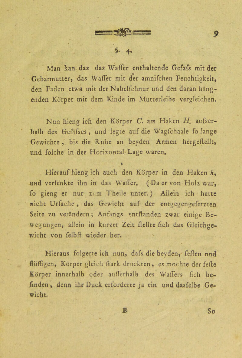 t §♦ 4. / Man kan das das WafTer enthaltende Gefäfs mit der Gebärmutter, das WafTer mit der amnifchen Feuchtigkeit, den Faden etwa mit der Nabelfchnur und den daran häng- enden Körper mit dem Kinde im Mutterleibe vergleichen. Nun hieng ich den Körper C. am Haken H, aufser- halb des Gefäfses, und legte auf die Wagfchaale fo lange Gewichte, bis die Ruhe an beyden Armen hergellellt, und folche ln der Horizontal Lage waren, » Hierauf hieng ich auch den Körper in den Haken A, und verfenkte ihn in das WalTer. ( Da er von Holz war, fo gieng er nur zum Theile unter.) Allein ich hatte nicht Urfache, das Gewicht auf der entgegengefetzten Seite zu verändern; Anfangs entftanden zwar einige Be- wegungen, allein in kurzer Zeit Bellte fich das Gleichge- wicht von felbft wieder her. ' Hieraus folgerte ich nun, dafs die beyden, feBen nnd flu/Tigen, Körper gleich Bark dnickten , es mochte der feBe Körper innerhalb oder auBerhalb des WaBers Bch be- finden, denn ihr Duck erforderte ja ein und dasfelbe Ge- wicht. B So