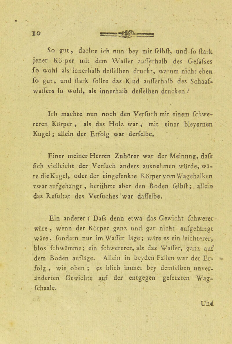 So gnt, dachte ich nun bey mir felhft, und fo {lark jener Körper mit dem VVafTcr aufTerhaib des Gefafses fo wohl als innerhalb defTelben druckt, warum nicht eben fo gut, und ftark foUte das K.nd aufTerhaib des Schaaf- wafTers fo wohl, als innerhalb delTelben drucken ? Ich machte nun noch den Verfuch mit einem fchwe- reren Körper, als das Holz war, mit einer bleyernen Kugel j allein der Erfolg war derfclbe. Einer meiner Herren Zuhörer war der Meinung, dafs fleh vielleicht der Verfuch anders ausnehmen würde, wä- re die Kugel, oder der eingefenkte Körper vom Wagebalken zwar aufgehängt , berührte aber den Boden feibfl; allein das Refultat des Verfuches war daffelbe. Ein anderer : Dafs denn etwa das Gewicht fchwerer wäre , wenn der Körper ganz und gar nicht aufgehängt wäre, fondern nur im WafTer läge; wäre es ein leichterer, blos fchwämme; ein fchwererer, als das WafTer, ganz auf dem Boden aulläge. Allein in beyden Fä'len war der Er- folg , wie oben ; es blieb immer bey demfeiben unver- änderten Gewichte t^uf der entgegen gefetzten Wag- fchaale. ' Und