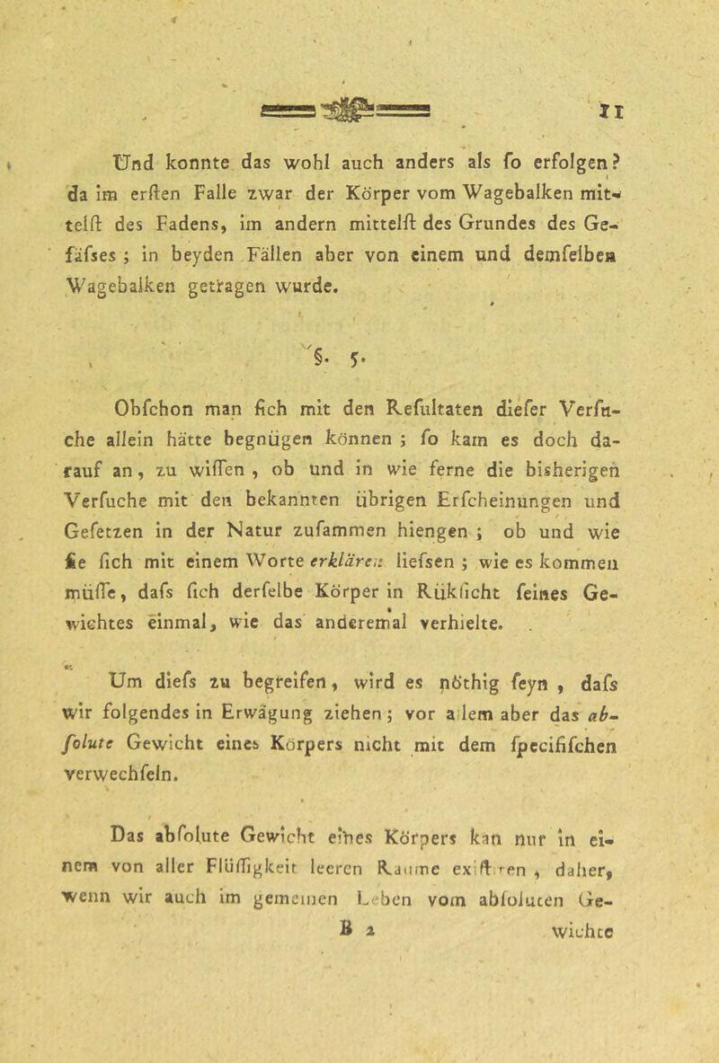 f ts=-^^= _ ir Und konnte das wohl auch anders als fo erfolgen? da im erften Falle zwar der Körper vom Wagebalken mit^ telfi: des Fadens, im andern mittelft des Grundes des Ge-' fäfses ; In beyden Fällen aber von einem und demfeibea ^Wagebalken getragen wurde. Obfehon man fich mit den Refultaten diefer Verfu- che allein hätte begnügen können ; fo kam es doch da- rauf an, XU wilTen , ob und in wie ferne die bisherigen Verfuche mit den bekannten übrigen Erfcheinungen und ^ f . Gefetxen in der Natur zufammen hiengen ; ob und wie fie fich mit einem Worte erklären liefsen ; wie es kommen müfTe, dafs fich derfelbe Körper in Rükdeht feines Ge- wichtes einmal, wie das' anderemal verhielte. V, Um dlefs zu begreifen, wird es nöthig feyn , dafs wir folgendes In Erwägung ziehen; vor allem aber das ab- folute Gewicht eines Körpers nicht mit dem fpecififchen verwechfeln. t t Das abfolute Gewicht eihes Körpers kan nur in ei- nem von aller Flüfilgkeit leeren Raume exid ren , daher, wenn wir auch im gemeinen Leben vom abloJucen Ge- B a wichee \